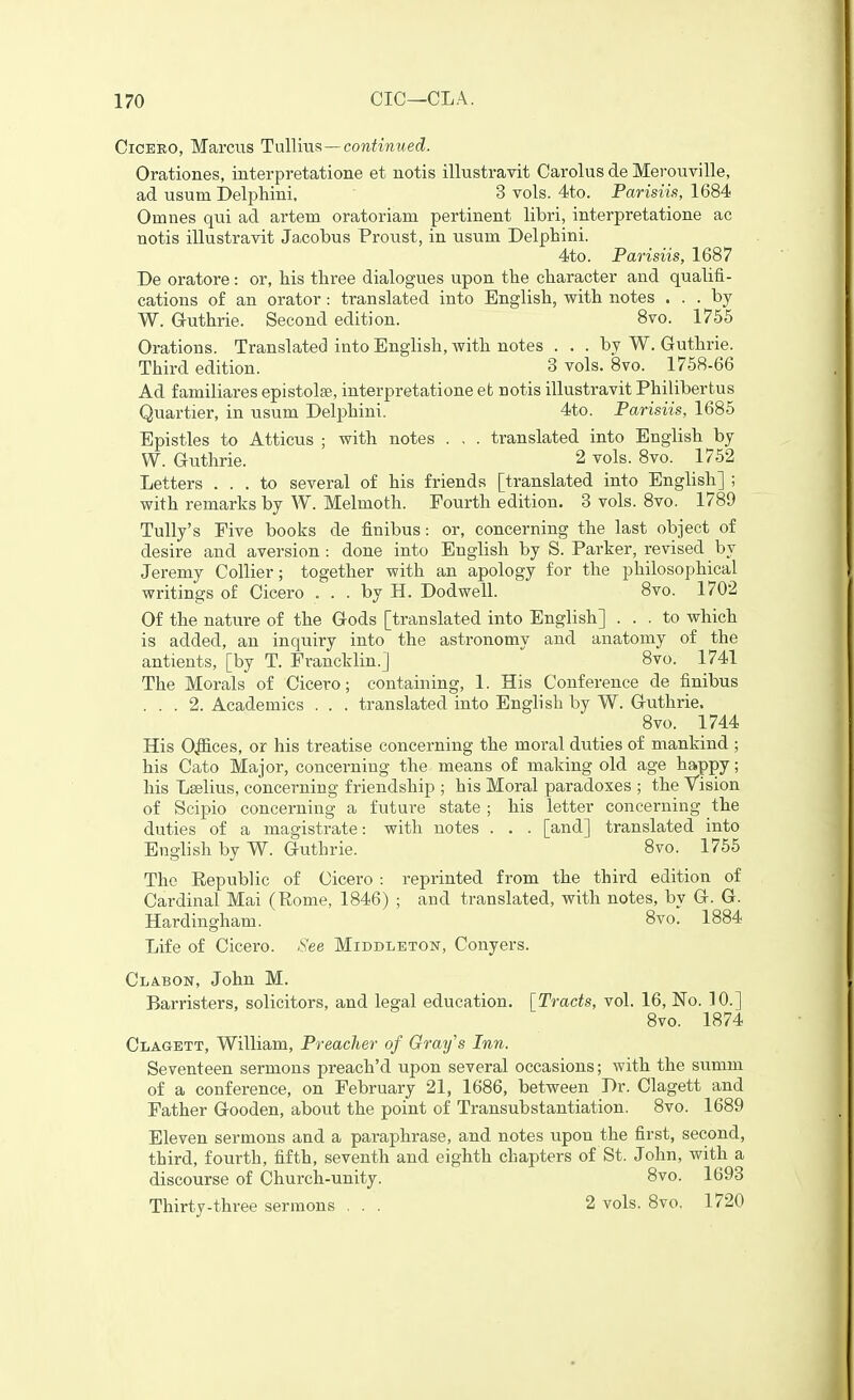 CiCEEO, Marcus Tnllms—contimied. Orationes, interpretatione et notis illustravit Carolus de Merouville, ad usum Delphini, 3 vols. 4to. Parisiis, 1684 Omnes qui ad artem oratoriam pertinent libri, interpretatione ac notis illustravit Ja,cobus Proust, in usum Delphini. 4to. Parisiis, 1687 De oratore: or, his three dialogues upon the character and qualifi- cations of an orator: translated into English, with notes ... by W. Guthrie. Second edition. 8vo. 1755 Orations. Translated into English, with notes . . . by W. Guthrie. Third edition. 3 vols. 8vo. 1758-66 Ad familiares epistolse, interpretatione efc notis illustravit Philibertus Quartier, in usum Delphiui. 4to. Parisiis, 1685 Epistles to Atticus ; with notes . , . translated into English by W. Guthrie. 2 vols. 8vo. 1752 Letters ... to several of his friends [translated into English] ; with remarks by W. Melmoth. Fourth edition. 3 vols. 8vo. 1789 TuUy's Five books de finibus: or, concerning the last object of desire and aversion : done into English by S. Parker, revised by Jeremy Collier; together with an apology for the philosophical writings of Cicero . . . by H. Dodwell. 8vo. 1702 Of the nature of the Gods [translated into English] ... to which is added, an inquiry into the astronomy and anatomy of the antients, [by T. Francklin.] 8vo. 1741 The Morals of Cicero; containing, 1. His Conference de finibus ... 2. Academics . . . translated into English by W. Guthrie. 8vo. 1744 His Oifices, or his treatise concerning the moral duties of mankind ; his Cato Major, concerning the means of making old age happy; his Lselius, concerning friendship ; his Moral paradoxes ; the Vision of Scipio concerning a future state ; his letter concerning the duties of a magistrate: with notes . . . [and] translated into English by W. Guthrie. 8vo. 1755 The Republic of Cicero : reprinted from the third edition of Cardinal Mai (Rome, 1846) ; and translated, with notes, by G. G. Hardingham. 8to. 1884 Life of Cicero. See Middletost, Conyers. Clabon, John M. Barristers, solicitors, and legal education. [Tracts, vol. 16, No. 10.] 8vo. 1874 Clagett, William, Preacher of Grays Inn. Seventeen sermons preach'd upon several occasions; with the summ of a conference, on February 21, 1686, between Dr. Clagett and Father Gooden, about the point of Transubstantiation. 8vo. 1689 Eleven sermons and a paraphrase, and notes upon the first, second, third, fourth, fifth, seventh and eighth chapters of St. John, with a discourse of Church-unity. 8vo. 1693 Thirty-three sermons ... 2 vols. 8vo, 1720