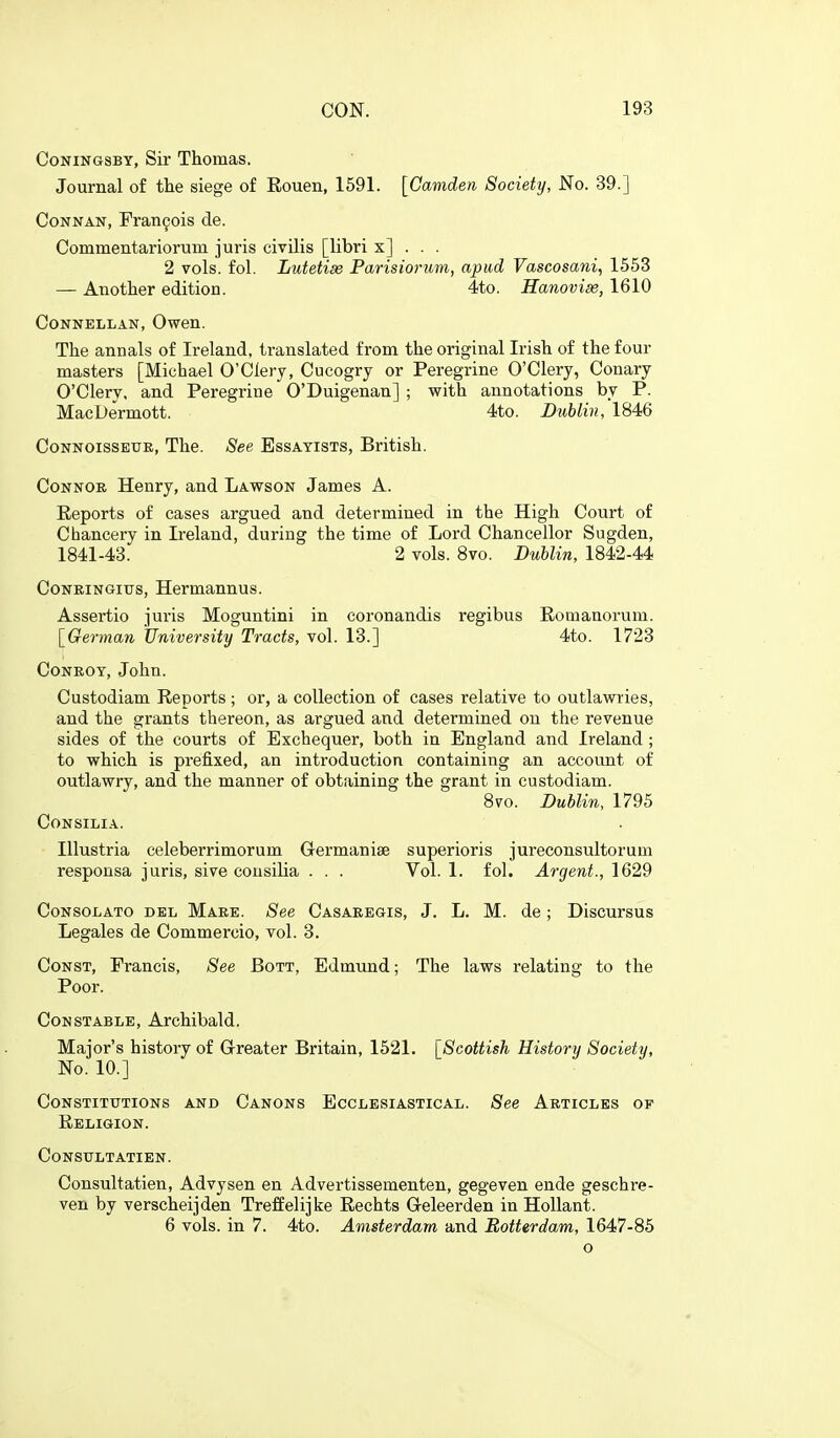 CoNiNGSBY, Sir Thomas. Journal of the siege of Eouen, 1591. [Camden Society, No. 39.] CoNNAN, Francois de. Commentariorum juris civilis [libri x] . . . 2 vols. fol. Lutetise Parisiorum, apud Vascosani, 1553 — Another edition. 4to. Hanovise, 1610 CoNNELLAN, Owen. The annals of Ireland, translated from the original Irish of the four masters [Michael O'Clery, Cucogry or Peregrine O'Clery, Conary O'Clery, and Peregrine O'Duigenan] ; with annotations by P. MacDermott. 4to. Dublin, 1846 CoNNOissEUE, The. See Essayists, British. Connor Henry, and Lawson James A. Eeports of cases argued and determined in the High Court of Chancery in Ireland, during the time of Lord Chancellor Sugden, 1841-43. 2 vols. 8vo. Dublin, 1842-44 Coneingitjs, Hermannus. Assertio juris Moguntini in coronandis regibus Eomanorum. [German University Tracts, vol. 13.] 4to. 1723 Conroy, John. Custodiam Reports; or, a collection of cases relative to outlawries, and the grants thereon, as argued and determined on the revenue sides of the courts of Exchequer, both in England and Ireland ; to which is prefixed, an introduction containing an account of outlawry, and the manner of obtaining the grant in custodiam. 870. Dublin, 1795 Consilia. Illustria celeberrimorum Grermanise superioris jureconsultorum responsa juris, sive consilia . . . Vol. 1. fol. Argent., 1629 Consolato del Mare. See Casaeegis, J. L. M. de; Discursus Legales de Commercio, vol. 3. Const, Francis, See Bott, Edmund; The laws relating to the Poor. Constable, Archibald. Major's history of Greater Britain, 1621. [Scottish History Society, No. 10.] Constitutions and Canons Ecclesiastical. See Articles of Religion. Consultatien. Consultatien, Advysen en Advertissementen, gegeven ende geschre- ven by verscheijden Treffelijke Rechts Geleerden in HoUant. 6 vols, in 7. 4to. Amsterdam and Rotterdam, 1647-86 o