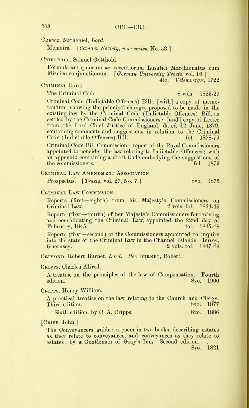 Crewe, Nathaniel, Lord. Memoirs. \^Camden Society, new series, No. 53.] Cbiegebus, Samuel Gotthold. Formula antiquiorum ac recentiorum Lusatici Marchionatus cum Misiiico conjunctionum. [^German University Tracts, vol. 16.] 4to. Vitembergse, 1722 Criminal Code. The Criminal Code. 8 vols. 1825-29 Criminal Code (Indictable Offences) Bill; [with] a copy of memo- randum showing the principal changes proposed to be made in the existing law by the Criminal Code (Indictable Offences) Bill, as settled by the Criminal Code Commissioners ; [and] copy of Letter from the Lord Chief Justice of England, dated 12 June, 1879, containing comments and suggestions in relation to the Criminal Code (Indictable Offences) Bill. fol. 1878-79 Criminal Code Bill Commission : report of the Royal Commissioners appointed to consider the law relating to Indictable Offences ; with an appendix containing a draft Code embodying the suggestions of the commissioners. fol. 1879 Criminal Law Amendment Association. Prospectus. [Tracts, vol. 27, No. 7.] 8vo. 1875 Criminal Law Commission. Eeports (first—eighth) from his Majesty's Commissioners on Criminal Law. 2 vols. fol. 1834-45 Eeports (first—fourth) of her Majesty's Commissioners for revising and consolidating the Criminal Law, appointed the 22nd day of February, 1845. fol. 1845-48 Eeports (first—second) of the Commissioners appointed to inquire into the state of the Criminal Law in the Channel Islands: Jersey, Guernsey. 2 vols. fol. 1847-48 Crimond, Eobert Burnet, Lord. See Btjrnet, Eobert. Cripps, Charles Alfred. A treatise on the principles of the law of Compensation. Fourth edition. 8vo, 1900 Cripps, Henry William. A practical treatise o^i the law relating to the Church and Clergy. Third edition. 8vo. 1877 — Sixth edition, by C. A. Cripps. 8vo. 1886 [Crisp, John.] The Conveyancers' guide : a poem in two boobs, describing estates as they relate to conveyances, and conveyances as they relate to estates: by a Gentleman of Grav's Inn. Second edition. . . 8vo. 1821