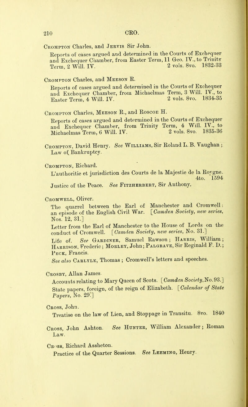 Crompton Charles, and Jeevis Sir Jolin. Reports of cases argued and determined in the Courts of Exchequer and Exchequer Chamber, from Easter Term, 11 Geo. IV., to Trinity Term, 2 Will. IV. 2 vols. 8vo. 1832-33 Crompton Charles, and Meeson R. Reports of cases argued and determined in the Courts of Exchequer and Exchequer Chamber, from Michaelmas Term, 3 Will. IV., to Easter Term, 4 Will. IV. 2 vols. 8vo. 1834-35 Crompton Charles, Meeson R., and Roscoe H. Reports of cases argued and determined in the Courts of Exchequer and Exchequer Chamber, from Trinity Term, 4 Will. IV., to Michaelmas Term, 6 Will. IV. 2 vols. 8vo. 1835-36 Crompton, David Henrj. See Williams, Sir Roland L. B. Vaughan ; Law of. Bankruptcy. Crompton, Richard. L'authoritie et iurisdiction des Courts de la Majestie de la Rorgne. 4to. 1594 Justice of the Peace. See Fitzheebeet, Sir Anthony. Cromv^ell, Oliver. The quarrel between the Earl of Manchester and Cromwell: an episode of the English Civil War. [Camden Society, new series, Nos. 12, 31.] Letter from the Earl of Manchester to the House of Lords on the conduct of Cromwell. [Camden Society, new series, No. 31.] Life of. See Gardiner, Samuel Rawson; Harris, William; Harrison, Frederic; Morley, John; Palgrave, Sir Reginald F. 1).; Peck, Francis. See also Caeltle, Thomas ; Cromwell's letters and speeches. Crosbt, Allan James. Accounts relating to Mary Queen of Scots. [Camden 8ociety,l^o.9S.] State papers, foreign, of the reign of Elizabeth. [Calendar of State Papers, No. 29'] Ceoss, John. Treatise on the law of Lien, and Stoppage in Transitu. 8vo. 1840 Cross, John Ashton. See Hunter, William Alexander; Roman Law. Cr'>ss, Richard Assheton. Practice of the Quarter Sessions. See Leeming, Henry.