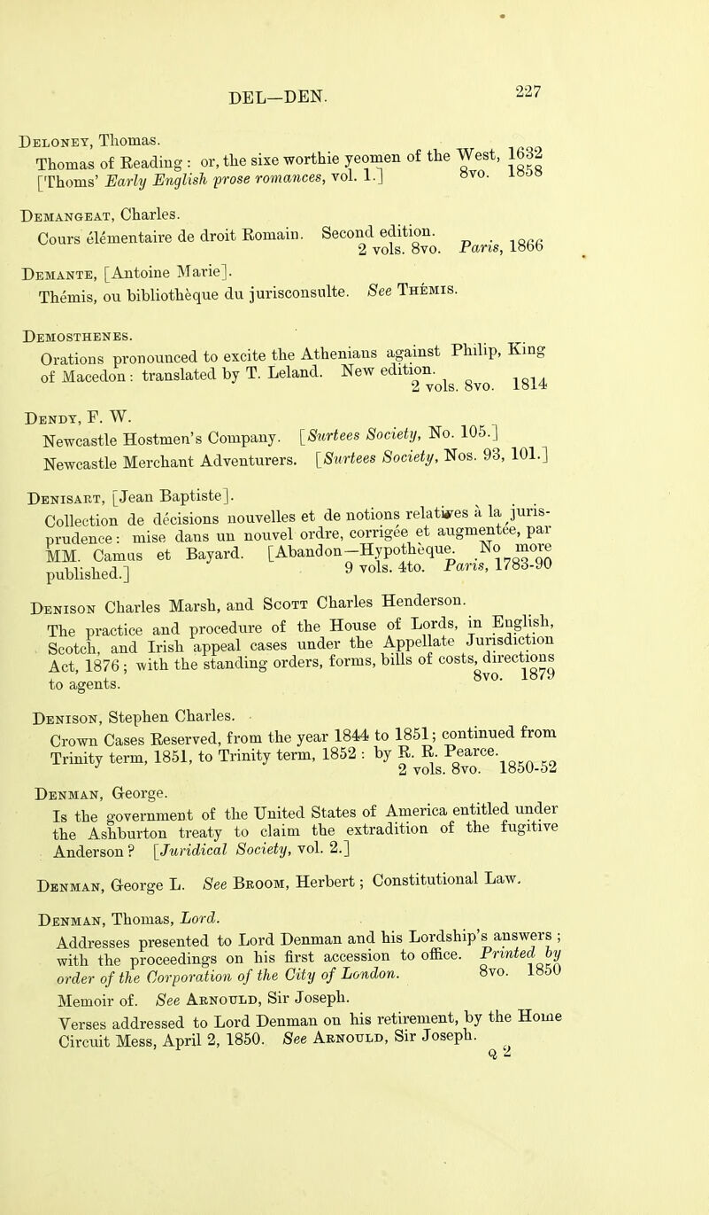 Deloney, Tliomas. Thomas of Eeadiug : or, the sixe worthie yeomen of the West, 1632 [Thorns'i/ar^?/Eri^Zis^ prose romances, vol. 1.J »vo. looo Demangeat, Charles. Courselementairede droit Romain. Second edition. 2 vols. 8vo. Pans, lobb Demante, [Antoine Marie]. Themis, ou bibliotheque du jurisconsulte. See Themis. Demosthenes. Orations pronounced to excite the Athenians against Philip, King of Macedon: translated by T. Leland. New e^i^^^^-^^^ -^g^^ Dendt, F. W. Newcastle Hostmen's Company. [Surtees Society, No. 105.] Newcastle Merchant Adventurers. [Surtees Society, Nos. 93, 101.] Denisart, [Jean Baptiste]. Collection de decisions uouvelles et de notions relatives a la juris- prudence : mise dans un nouvel ordre, corrigee et augmentee, par MM. Camas et Bayard. [Abandon-Hypotheque^ No more published.] 9vols.4to. Pan.., 1783-90 Denison Charles Marsh, and Scott Charles Henderson. The practice and procedure of the House of Lords, in English, Scotch, and Irish appeal cases under the Appellate Jurisdiction Act, 1876; with the standing orders, forms, bills of costs directions , , 8vo. 1879 to agents. Denison, Stephen Charles. Crown Cases Reserved, from the year 1844 to 1851; continued from Trinity term, 1851, to Trinity term, 1852 -. by R. R. Pearce. 2 vols. 8vo. 1850-62 Denman, G-eorge. Is the government of the United States of America entitled under the Ashburton treaty to claim the extradition of the fugitive Anderson ? [Juridical Society, vol. 2.] Denman, George L. See Broom, Herbert; Constitutional Law, Denman, Thomas, Lord. Addresses presented to Lord Denman and his Lordship's answers ; with the proceedings on his first accession to office. Printed hy order of the Corporation of the City of London. 8vo. 185U Memoir of. See Arnould, Sir Joseph. Verses addressed to Lord Denman on his retirement, by the Home Circuit Mess, April 2, 1860. See Aenould, Sir Joseph.