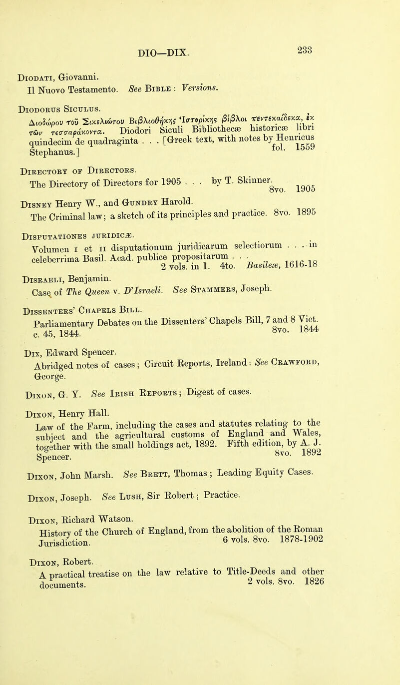 DiODATi, Giovanni. II Nuovo Testamento. (See Bible : Versions. DiODOETJS SiCULUS. ^MpoV roO StXgWoU Bc^Xlod^^^S 'IcrTSpiHTJS /S.'/SXot 7r£VT£>Cat'8£m l>c r&v r^aaapinovra. Diodori Siculi Bibliothecse histoncse hbri quindecim de quadraginta . . . [Greek text, with notes by Henricus Stephanus.] ° ' Directory of Directors. The Directory of Directors for 1905 ... by T. Sk^^^^^g^^ ^^^^ Disney Henry W., and Gtjndey Harold. The Criminal law; a sketch of its principles and practice. 8vo. 1895 DlSPUTATIONES JURIDIC^. Volumen i et ii disputationum juridicarum selectiorum ... in celeberrima Basil. Acad, publice propositarum ... .^^rmi 2 vols, in 1. 4to. Basilex, ibJb-io Disraeli, Benjamin. Casq of The Queen v. D'Israeli. See Stammers, Joseph. Dissenters' Chapels Bill. Parliamentary Debates on the Dissenters' Chapels Bill, 7 and 8 Vict, c. 45, 1844. S^^- 1^^* Dix, Edward Spencer. Abridged notes of cases; Circuit Eeports, Ireland: See Crawford, George. Dixon, G. Y. See Irish Eeports; Digest of cases. Dixon, Henry Hall. Law of the Farm, including the cases and statutes relating to the subiect and the agricultural customs of England and Wales, too-ether with the small holdings act, 1892. Fifth edition, by A J. Spencer. 1^92 Dixon, John Marsh. See Brett, Thomas ; Leading Equity Cases. Dixon, Joseph. See Lush, Sir Eobert; Practice. Dixon, Eichard Watson. History of the Church of England, from the abolition of the Eoman Jurisdiction. 6 vols. 8vo. 1878-1902 Dixon, Eobert. A practical treatise on the law relative to Title-Deeds and other documents. 2 vols. Svo. 1826