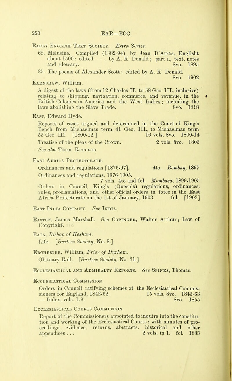 260 EAE—ECC. Early English Text Society. Extra Series. 68. Melusine. Compiled (1382-94) bj Jean D'Arras, Englisht about 1500: edited ... by A. K. Donald ; part i., text, notes and glossary. Svo. 1895 85. The poems of Alexander Scott: edited by A. K. Donald. 8vo 1902 Eaenshaw, William. A digest of the laws (from 12 Charles II., to 58 G-eo, III., inclusive) relating to shipping, navigation, commerce, and revenue, in the British Colonies in America and the West Indies ; including the laws abolishing the Slave Trade. Svo. 1818 East, Edward Hyde. Reports of cases argued and determined in the Court of King's Bench, from Michaelmas term, 41 Geo. TIL, to Michaelmas term 53 Geo. m. [1800-12.] 16 vols. Svo. 1800-14 Treatise of the pleas of the Crown. 2 vols. Svo. 1803 See also Teem Ekports. East Africa Protectorate. Ordinances and regulations [1876-97]. 4to. Bombay, 1897 Ordinances and regulations, 1876-1905. 7 vols. 4to and fol. Mombasa, 1S99-1905 Orders in Council, King's (Queen's) regulations, ordinances, rules, proclamations, and other official orders in force in the East Africa Protectorate on the 1st of January, 1903. fol. [1903] East India Company. See India. Easton, James Marshall. See Copinger, Walter Arthur; Law of Copyright. Eata, Bisliop of Hexham. Life. \Surtees Society, No. 8.] Ebchester, William, Prior of Durham. Obituary EoU. [Surtees Society, No. 31.] Ecclesiastical and Admiralty Eeports. See Spinks, Thomas. Ecclesiastical Commission. Orders in Council ratifying schemes of the Ecclesiastical Commis- sioners for England, 1842-62. 15 vols. 8vo. 1843-63 — Index, vols. 1-9. Svo. 1855 Ecclesiastical Courts Commission. Eeport of the Commissioners appointed to inquire into the constitu- tion and working of the Ecclesiastical Courts ; with mmutes of pro- ceedings, evidence, returns, abstracts, historical and other appendices ... 2 vols, in 1. fol. 1883