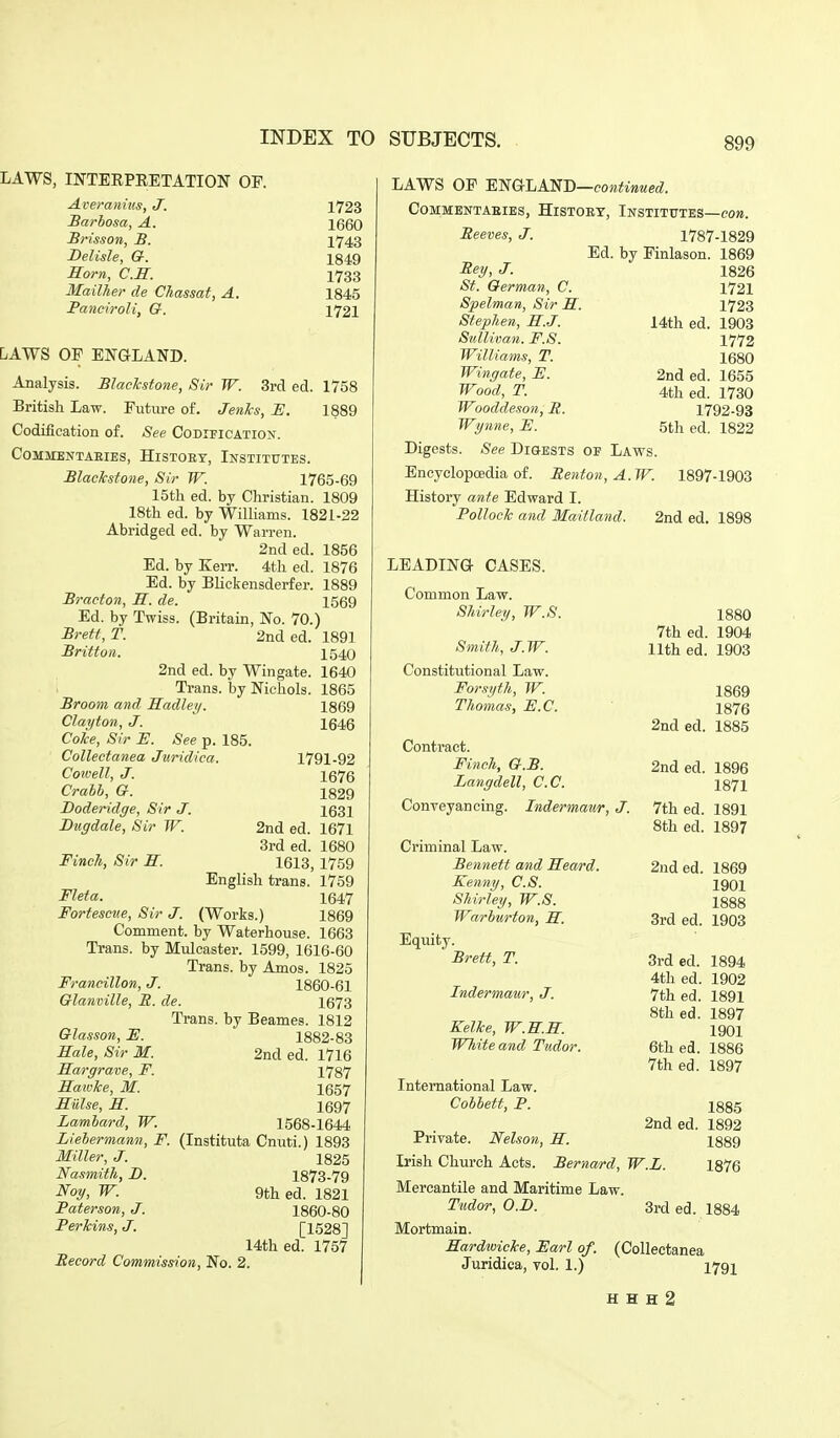 LAWS, INTEEPEETATION OP. Averanius, J. Sarbosa, A. Brisson, B. Belisle, G. Earn, C.H. Mailher de CJiassat, A. PanciroU, G. 1723 1660 1743 1849 1783 1845 1721 DAWS OF ENGLAND. Analysis. Blaclcstone, Sir W. 3rd ed. 1758 British Law. Eutiire of. Jenhs, H. 1889 Codification of. See Codification. COMMENTAEIES, HiSTOET, INSTITUTES. Blackstone, Sir W. 1765-69 15tli ed. by Cliristian. 1809 18th ed. by Williams. 1821-22 Abridged ed. by Warren. 2nd ed. 1856 Ed. by Kerr. 4th ed. 1876 Ed. by BUckensderfer. 1889 Bracton, H. de. 1569 Ed. by Twiss. (Britain, No. 70.) Brett, T. 2nd ed. 1891 Britton. 1540 2nd ed. by Wingate. 1640 1 Trans, by Nichols. 1865 Broom and Hadley. 1869 Clayton, J. 1646 Coke, Sir E. See p. 185. Collectanea Jxiridiea. 1791-92 Coivell, J. 1676 Crahh, G. 1829 Doderidge, Sir J. 1631 Bugdale, Sir W. 2nd ed. 1671 3rd ed. 1680 Finch, Sir H. 1613, 1759 English trans. 1759 Fleta. 1647 Fortescve, Sir J. (Works.) 1869 Comment, by Waterhouse. 1663 Trans, by Mulcaster. 1599, 1616-60 Trans, by Amos. 1825 Francillon, J. 1860-61 Glanville, B. de. 1673 Trans, by Beames. 1812 Glasson, F. 1882-83 Hale, Sir M. 2nd ed. 1716 Hargrave, F. 1787 Sawke, M. 1657 Siilse, H. 1697 Lamhard, W. 1568-1644 Liehermann, F. (Instituta Cnuti.) 1893 Miller, J. 1825 Nasmith, B. 1873-79 Noy, W. 9th ed. 1821 Paterson, J. 1860-80 Perkins, J. [1528] 14th ed. 1757 Record Commission, No. 2. LAWS OP ENGLAND—co»^i»«e<Z. COMMBNTABIES, HiSTOET, INSTITUTES—eo». Beeves, J. 1787-1829 Ed. by Finlason. 1869 Rey, J. 1826 St. German, C. 1721 Spelman, Sir M. 1723 Stephen, E.J. 14th ed. 1903 Sullivan. F.S. 1772 Williams, T. 1680 Wingate, E. 2nd ed. 1655 Wood, T. 4th ed. 1730 Wooddeson, R. 1792-93 Wynne, E. 5th ed. 1822 Digests. See Digests of Laws. Encyclopoedia of. Renton, A.W. 1897-1903 History ante Edward I. Pollock and Maitland. 2nd ed. 1898 LEADING CASES. Common Law. Shirley, W.S. 1880 7th ed. 1904 Smith, J.W. 11th ed. 1903 Constitutional Law. Forsyth, W. 1869 Thomas, E.C. ISIQ 2nd ed. 1885 Contract. Finch, G.B. 2nd ed. 1896 Langdell, C.C. ISH Conveyancing. Indermaur, J. 7th ed. 1891 8th ed. 1897 Criminal Law. Bennett and Eeard. 2nd ed. 1869 Kenny, C.S. 1901 Shirley, W.S. 1888 Warburton, E. 3rd ed. 1903 Equity. Srett, T. 3rd ed. 1894 4th ed. 1902 Indermaur, J. 7th ed. 1891 8th ed. 1897 Kelke, W.E.E. igoi White and Tudor. 6th ed. 1886 7th ed. 1897 International Law. Cobbett, P. 1885 2nd ed. 1892 Private. Nelson, E. 1889 Irish Church Acts. Bernard, W.L. 1876 Mercantile and Maritime Law. Tudor, O.B. 3rd ed. 1884 Mortmain. Eardwicke, Earl of. (Collectanea Juridica, vol. 1.) 1791 H H H 2