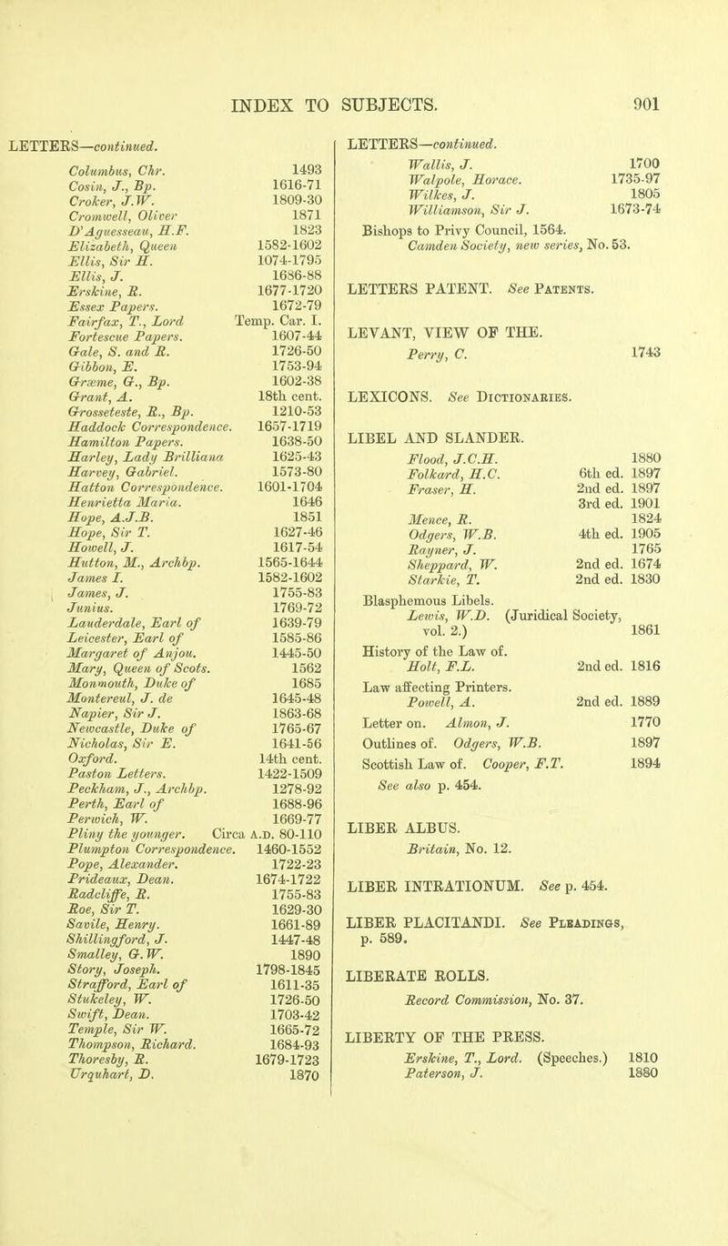 LETTERS—continued. Columhus, Chr. Cosiii, J., Bp. Croker, J.W. Cromwell, Oliver D'Aguesseau, 3.F. Elizabeth, Queen Ellis, Sir K. Ellis, J. Erskine, R. Essex Papers. Fairfax, T., Lord Fortescue Papers. Gale, S. and R. Gibbon, E. Grxme, G., Bp. Grant, A, Grosseteste, S., Bp. Haddock Correspondence. Hamilton Papers. Marley, Lady Brilliana Harvey, Gabriel. Hattoti Correspondence. Henrietta Maria. Hope, A.J.B. Hope, Sir T. Howell, J. Hutton, M., Archbp. James I. James, J. Junius. Lauderdale, Earl of Leicester, Earl of Margaret of Anjou. Mary, Queen of Scots. Monmouth, Duke of Montereul, J. de Napier, Sir J. Newcastle, Duke of Nicholas, Sir E. Oxford. Paston Letters. Peckham, J., Archhp. Perth, Earl of Perwich, W. Pliny the younger. 1493 1616- 71 1809-30 1871 1823 1582-1602 1074-1795 1686-88 1677-1720 1672-79 Temp. Oar. I. 1607-44 1726-50 1753-94 1602-38 18th cent. 1210-53 1657-1719 1638- 50 1625-43 1573-80 1601-1704 1646 1851 1627-46 1617- 54 1565-1644 1582-1602 1755-83 1769-72 1639- 79 1585-86 1445-50 1562 1685 1645-48 1863-68 1765-67 1641-56 14th cent. 1422-1509 1278-92 1688-96 1669-77 Cu-ea A.D. 80-110 Plumpton Correspondence. 1460-1552 Pope, Alexander. 1722-23 Prideaux, Dean. 1674-1722 Radcliffe, R. 1755-83 Roe, Sir T. 1629-30 Savile, Henry. 1661-89 Shillingford, J. 1447-48 Smalley, G.W. 1890 Story, Joseph. 1798-1845 Strafford, Earl of 1611-35 Stuiceley, W. 1726-50 Swift, Dean. 1703-42 Temple, Sir W. 1665-72 Thompson, Richard. 1684-93 Thoresby, R. 1679-1723 Urquha/rt, D. 1870 liETTE'EB—continued. Wallis, J. Walpole, Horace. Wilkes, J. Williamson, Sir J. Bishops to Privy Council, 1564. Camden Society, new series, No. 53. LETTEES PATENT. -See Patents. LEVANT, VIEW OF THE. Perry, C. LEXICONS. See DiCTlONAElBS. LIBEL AND SLANDER. 1700 1735-97 1805 1673-74 1743 Flood, J.C.H. Folka/rd, H.C. Eraser, H. Mence, R. Odgers, W.B. Rayner, J. Sheppard, W. Starkie, T. 6th ed. 2iid ed. 3rd ed. 4th ed. 2nd ed. 2nd ed. Blasphemous Libels. Lewis, W.D. (Juridical Society, vol. 2.) History of the Law of. Holt, F.L. Law affecting Printers. Powell, A. Letter on. Almon, J. Outlines of. Odgers, W.B. Scottish Law of. Cooper, F.T. See also p. 454. 2nd ed. 2nd ed. 1880 1897 1897 1901 1824 1905 1765 1674 1830 1861 1816 1889 1770 1897 1894 LIBER ALBUS. Britain, No. 12. LIBER INTRATIONUM. See p. 454. LIBER PLACITANDI. See Pleadings, p. 589, LIBERATE ROLLS. Record Commission, No. 37. LIBERTY OF THE PRESS. Erskine, T., Lord. (Speeches.) 1810 Paterson, J. 1880