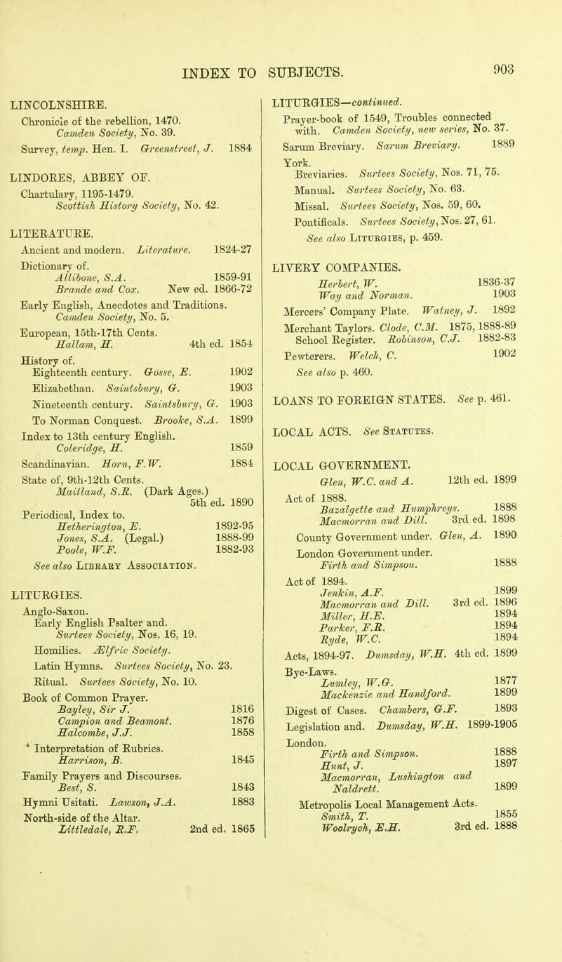 LINCOLNSHIEE. Chronicle of the rebellion, 1470. Camden Society, No. 39. Survey, temp. Hen. I. Greenstreet, J. LINDOEES, ABBEY OF. Chartulary, 1195-1479. Scottish History Society, No. 42. 1884 LITERATUEE. Ancient and modem. Literature. 1824-27 Dictionary of. AJlibone, S.A. Brande and Cox. 1859-91 Newed. 1866-72 Early English, Anecdotes and Traditions. Camden Society, No. 5. European, 15th-17th Cents. Rallam, R. 4th ed. 1854 History of. Eighteenth centm-y. Gosse, E. 1902 Elizabethan. Saintsbury, Q. 1903 Nineteenth century. Saintshury, G. 1903 To Norman Conquest. Broolce, S.A. 1899 Index to 13th century English. Coleridge, S. 1859 Scandinavian. Horn, F. W. 1884 State of, 9th-12th Cents. Maitland, S.R. (Dark Ages.) 5th ed. 1890 Periodical, Index to. Hetherington, -B. 1892-95 Jones, S.A. (Legal.) 1888-99 Foole, W.F. 1882-93 .See also Libeaet Association. LITURGIES. Anglo-Saxon. Early English Psalter and. Surtees Society, Nos. 16, 19. Homilies. .Mlfric Society. Latin Hymns. Surtees Society, No. 23. Ritual. Surtees Society, No. 10. Book of Common Prayer. Bayley, Sir J. 1816 Campion and Beamont. 1876 Halcomie, J.J. 1858 * Interpretation of Rubrics. Harrison, B. Family Prayers and Discourses. Best, S. Hymni Usitati. Lawson, J.A. North-side of the Altar. lAttledale, R,F, 1845 1843 1883 2nded, 1865 LITUEGrlES—cowiiMMec^. Prayer-book of 1549, Troubles connected with. Camden Society, new series, No. 37. Sarum Breviary. Sarrni Breviary. 1889 York. Breviaries. Surtees Society, Nos. 71, 75. Manual. Surtees Society, No. 63. Missal. Surtees Society, Nos. 59, 60. Pontificals. Surtees Society, Nos. 27, 61. See also Littjs&ies, p. 459. 1836-37 1903 LIVEEY COMPANIES. Herbert, W. Way and Norman. Mercers' Company Plate. Watney, J. 1892 Merchant Taylors. Clode, CM. 1875,1888-89 School Eegister. Robinson, C.J. 1882-83 Pewterers. Welch, C. 1902 See also p. 460. LOANS TO FOREIGN STATES. See p. 461. LOCAL ACTS. ;S'ee Statutes. LOCAL GOVERNMENT. Glen, W.C. and A. 12th ed. 1899 Act of 1888. Bazalgette and Hnm/pTireys. 1888 Macmorran and Bill. 3rd ed. 1898 County Government under. Glen, A. 1890 London Government under. Firth and Simpson. 1888 Act of 1894. JenJcin, A.F. 1899 Macmorran and Dill. 3rd ed. 1896 Miller, HE. 1894 Parker, F.B. 1894 Byde, W.C. 1894 Acts, 1894-97. Bumsday, W.E. 4th ed. 1899 Bye-Laws. Lumley, W.G. 1877 Mackenzie and Handford. 1899 Digest of Cases. Chambers, G.F. 1893 Legislation and. Bumsday, W.H. 1899-1905 London. Firth and Simpson. 1888 Hunt, J. 1897 Macmorran, Lushington and Naldrett. 1899 Metropolis Local Management Acts. Smith, T. 1855 WooVrych, E.H. 3rd ed. 1888