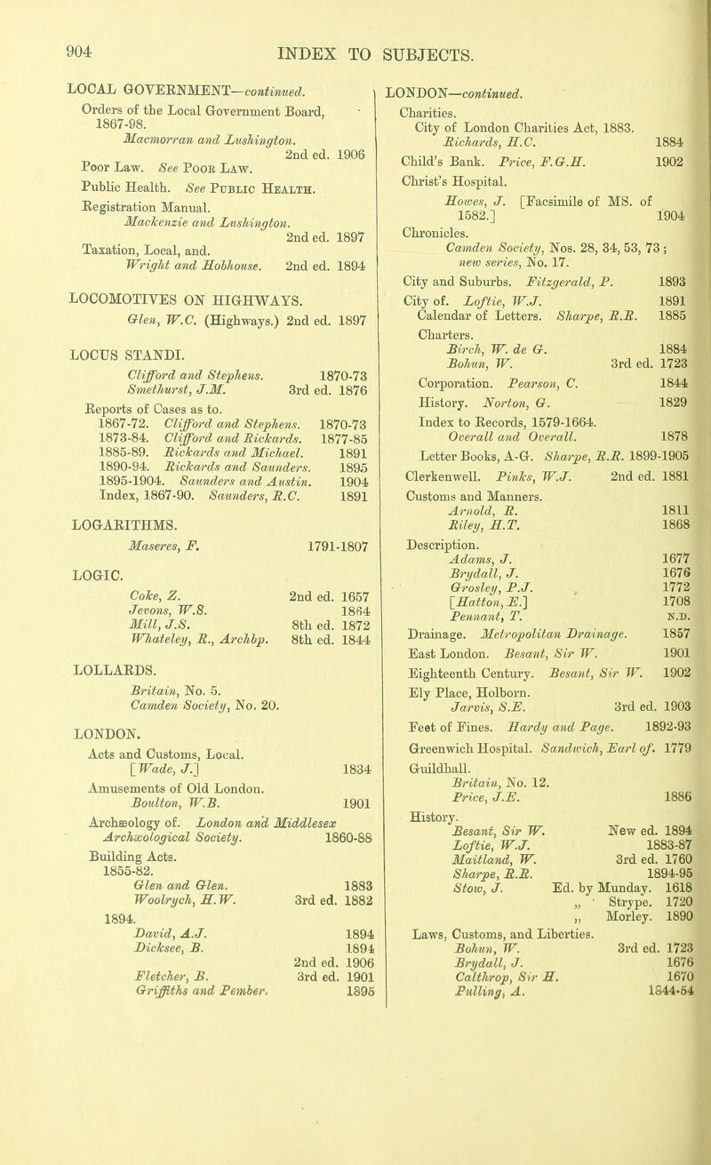 LOCAi GrOTEmMEl^iT-contmued. Orders of the Local Grovernment Board, 1867-98. Macmorran and Luskington. 2nded. 1906 Poor Law. See PooE Law. Public Health. See Public Health. Eegistration Manual. Mackenzie and Lushington. 2nded. 1897 Taxation, Local, and. Wright and Holhouse. 2nd ed. 1894 LOCOMOTIVES ON HiaHWAYS. Glen, W.C. (Highways.) 2nd ed. 1897 LOCUS STANDI. Clifford and Stephens. Smethurst, J.M. 1870-73 Srded. 1876 Eeports of Cases as to. 1867-72. Clifford and Stephens. 1870-73 1873-84. Clifford and Richards. 1877-85 1885-89. Eickards and Michael. 1891 1890-94. Rickards and Saunders. 1895 1895-1904. Saunders and Austin. 1904 Index, 1867-90. Saunders, JR.C. 1891 LOG-AEITHMS. Maseres, F. LOGIC. Coke, Z. Jevons, W.8. Mill, J.S. Whateley, R., Archhp. 1791-1807 2nd ed. 1657 18fi4 8th ed. 1872 8th ed. 1844 LOLLAEDS. Britain, No. 5. Camden Society, No. 20. LONDON. Acts and Customs, Local. IWade, J.] Amusements of Old London. Boulton, W.B. 1834 1901 ArchEBology of. London arid Middlesex ArchiBological Society. 1860-88 Building Acts. 1855-82. Glen and Glen. 1883 Woolrych, H.W. 3rd ed. 1882 1894. David, A.J. 1894 Bicksee, B. 1891 2nd ed. 1906 Fletcher, B. 3rd ed. 1901 Griffiths and Pemher. 1395 LONDON—eo»ii»«ec?. Charities. $ City of London Charities Act, 1883. Richards, B..C. 1884 Child's Bank. Frice, F.G.S. 1902 Christ's Hospital. Solves, J. [Facsimile of MS. of 1582.] 1904 Chronicles. Camden Society, Nos. 28, 34, 53, 73 ; neiv series. No. 17. City and Suburbs. Fitzgerald, P. 1893 City of. Zoffie, W.J. 1891 Calendar of Letters. Sharpe, R.R. 1885 Charters. Birch, W. de G. 1884 Bohun, W. 3rd ed. 1723 Corporation. Pearson, C. 1844 History. Norton, G. 1829 Index to Eecords, 1579-1664. Overall and Overall. 1878 Letter Books, A-G-. Sharpe, R.R. 1899-1905 Clerkenwell. Pinks, W.J. 2nd ed. 1881 Customs and Manners. Arnold, R. 1811 Riley, S.T. 1868 Description. Adams, J. 1677 Brydall, J. 1676 Grosley, P.J. , 1772 IHatton, F.'\ 1708 Pennant, T. N.D. Drainage. Metropolitan Drainage. 1857 East London. Besant, Sir W. 1901 Eighteenth Century. Besant, Sir W. 1902 Ely Place, Holborn. Jarvis, S.E. 3rd ed. 1903 Feet of Fines. Sardy and Page. 1892-93 Greenwich Hospital. Sandwich, Earl of. 1779 Guildhall. Britain, No. 12. Price, J.F. 1886 History. Besant, Sir W. New ed. 1894 Loftie, W.J. 1883-87 Maitland, W. 3rd ed. 1760 Sharpe, R.R. 1894-95 Stow, J. Ed. by Munday. 1618 „ • Strype. 1720 „ Morley. 1890 Laws, Customs, and Liberties. Bohun, W. 3rd ed. 1723 Brydall, J. 1676 Calthrop, Sir R. 1670 Pulling, A. 1S44-54