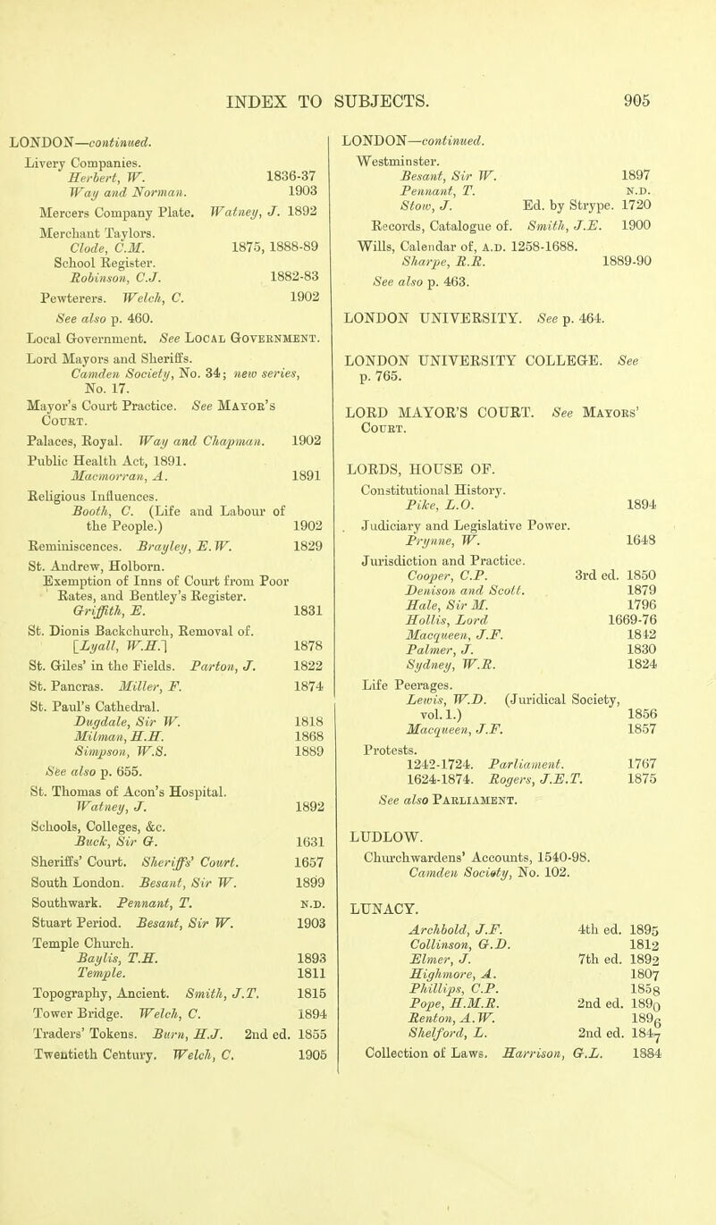 LONDON—continued. Livery Companies. Herbert, W. 1836-37 Way and Norman. 1903 Mercers Company Plate. Watnei/, J. 1892 Merchant Taylors. Clode, CM. 1875, 1888-89 School Register. Robinson, C.J. 1882-83 Pewterers. Welch, C. 1902 See also p. 460. Local Grovernment. See Local G-oteenment. Lord Mayors and Sheriffs. Camden Society, No. 34; netu series, No. 17. Mayor's Court Practice. See Mayoe's COTJET. Palaces, Koyal. Way and Chapman. 1902 Public Health Act, 1891. Macmorran, A. 1891 Religious Influences. Booth, C. (Life and Labour of the People.) 1902 Reminiscences. Brayley, E. W. 1829 St. Andrew, Holborn. Exemption of Inns of Com-t from Poor Rates, and Bentley's Register. Griffith, E. 1831 St. Dionis Backchurch, Removal of. ILyall, W.R.'\ 1878 St. Giles' in the Fields. PaHon, J. 1822 St. Pancras. Miller, F. 1874 St. Paul's Cathedi'al. JDugdale, Sir W. 1818 MUman, S.H. 1868 Simjjson, W.S. 1889 S&e also p. 655. St. Thomas of Aeon's Hospital. Watney, J. 1892 Schools, Colleges, &c. B%i.clc, Sir G. 1631 Sheriffs' Court. Sheriffs' Court. 1657 South London. Besant, Sir W. 1899 Southwark. Pennant, T. n.d. Stuart Period. Besant, Sir W. 1903 Temple Church. Baylis, T.S. 1893 Temple. 1811 Topography, Ancient. Smith, J.T. 1815 Tower Bridge. Welch, C. 1894 Traders' Tokens. Burn, S.J. 2nd ed. 1855 LOND O'^—continued. Westminster. Besant, Sir W. Pennant, T. Stow, J. Records, Catalogue of. Wills, Calendar of, A.D. 1258-1688, Sharpe, R.B. See also p. 463. 1897 N.D. Ed. by Strype. 1720 Smith, J.JE. 1900 1889-90 LONDON UNIVERSITY. See p. 464. LONDON UNIVERSITY COLLEaE. See p. 765. LORD MAYOR'S COURT. See Mayoes' COUET. LORDS, HOUSE OP. Constitutional History. Pike, L.O. 1894 Judiciary and Legislative Power. Prynne, W. 1648 Jurisdiction and Practice. Cooper, CP. 3rded. 1850 Denison and Scott. 1879 Sale, Sir M. 1796 Sollis, Lord 1669-76 Macqueen, J.F. 1842 Palmer, J. 1830 Sydney, W.R. 1824 Tweutieth Century. Welch, C. 1905 Life Peerages. Lewis, W.D. (.Juridical Society, vol. 1.) 1856 Macqueen, J.F. 1857 Protests. 1242-1724. Parliament. 1767 1624-1874. Rogers, J.F.T. 1875 See also Paeliament. LUDLOW. Chm'chwardens' Accounts, 1540-98. Camden Society, No. 102. LUNACY. Archbold, J.F. 4th ed. 1895 Collinson, G.D. I8I2 Elmer, J. 7th ed. 1892 Sighmore, A. I8O7 Phillips, CP. 1858 Pope, E.M.R. 2nd ed. 189o Renton,A.W. 189g Shelford, L. 2nd ed. 184^ Collection of Laws. Harrison, G.L. 1884