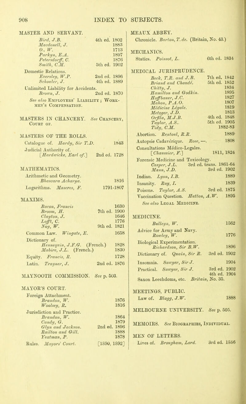 MASTER AND SEEVANT. Bird, J.B. 4th ed. 1802 Macdonell, J. 1883 0., W. 1713 Parlcyn, JE.A. 1897 Petersdorff, C. 1876 Smith, CM. 5th ed. 1902 Domestic Relations. Eversley, W.P. 2nd ed. 1896 Schouler, J. 4th ed. 1889 Unlimited Liability for Accidents. Broivn, J. 2nd ed. 1870 See also Employees' Liability ; Wobe- men's Compensation. MASTERS IN CHANCERY. COUET OF. See Chancery, MASTERS OF THE ROLLS. Catalogue of. Sardy, Sir T.D. 1843 Judicial Authority of. lEardivicTce, Earl of.'] 2nd ed. 1728 MATHEMATICS. Arithmetic and G-eometry. JBhascara Acharya. 1816 Logarithms. Maseres, F. 1791-1807 MAXIMS. Bacon, Francis 1630 Broom, M. 7th ed. 1900 Clayton, J. 1646 Lofft, C. 1776 Noy, W. 9th ed. 1821 Common Law. Wingate, F. 1658 Dictionary of. Sennequin, J.F.O. (French.) 1828 Mabire, J.L. (French.) 1830 Equity. Francis, R. 1728 Latin. Trayner, J. 2nd ed. 1876 MAYNOOTH COMMISSION. See p. 503. MAYOR'S COURT. Foreign Attachment. Brandon, W. 1876 Woolsey, E. 1816 Jurisdiction and Practice. Brandon, W. 1864 Candy, a. 1879 Olyn and Jackson. 2nd ed. 1896 Railton and QUI. 1888 Yeatman, P. 1878 Rules. Mayors' Court. [1S9Q, 1892] MEAUX ABBEY. Chronicle. Burton, T. de. (Britain, No. 43.) MECHANICS. Statics. Poinsot, L. MEDICAL JURISPRUDENCE. BecJc, T.E. and J.B. Briand and Chaude. Chitty, J. Samilton and Godkin. Soffbauer, J.C. Mahon, P.A.O. Medicine Legale. Metzger, J.B. Orfila, M.J.B. Taylor, A.S.. Tidy, CM. Abortion. Rentoul, R.R. Autopsie Cadaverique. Rose, — Consultations Medico-Legales. \_Chaussier, jF.] 6th ed. 1834 7th ed. 1842 5th ed. 1852 1834 1895 1827 1807 1819 1813 4th ed. 1848 5th ed. 1905 1882-83 1889 1808 1811, 1824 Forensic Medicine and Toxicology. 3rd ed. trans. 1861-64 3rd ed. 1902 Casper, J.L. Mann, J.B. Indian. Lyon, I.B. Insanity. Ray, I. Poisons. Taylor, A.S. 3rd ed Vaccination Question. Sutton, A.W. See also Legal Medicine. MEDICINE. Bulleyn, W. Advice for Ai-my and Navy. Roivley, W. Biological Experimentation. Richardson, Sir B. W. Dictionary of. Quain, Sir R. Insomnia. Sawyer, Sir J. Practical. Sawyer, Sir J. 1889 1839 1875 1895 1562 1776 1896 3rd ed. 1902 1904 3rd ed. 1902 4th ed. 1904 Saxon Leechdoms, etc. Britain, No. 35. MEETINGS, PUBLIC. Law of. Blagg, J.W. 1888 MELBOURNE UNIVERSITY. See p. 505. MEMOIRS. See Biogeaphies, Individual. MEN OF LETTERS. Lives of. Brougham, Lord. 3rd ed. 1866