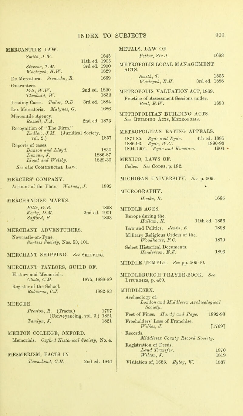 MEECANTILE LAW. Smith, J.W. 1843 lltli ed. 1905 3rd ed. 1900 1829 Stevens, T.M. Woolrych, S.W. De Mercatura. StraccM, B. 1669 Guarantees. Felly W.W. 2nd ed. 1820 Theobald, W. 1832 Leading Cases. Tudor, O.D. 3rd ed. 1884 Lex Mercatoria. Malynes, G. 1686 Mercantile Agency. Sussell, J.A. 2nd ed. 1878 Eecognition o£  The Firm. Ludlow, J.M. (Juridical Society, vol. 2.) 1857 Reports of cases. Danson and Lloyd. 1830 Buncua, J. 1886-87 Lloyd and Welshy. 1829-30 See also Commebcial Law. MERCERS' COMPANY. Account of the Plate. Wafney, J. 1892 MERCHANDISE MARKS. miis, G.S. 1898 Kerly, B.M. 2nd ed. 1901 Safford, F. 1893 MERCHANT ADVENTURERS. Newcastle-on-Tyne. Surfees Society, Nos. 93, 101. MERCHANT SHIPPING. See Shippin&. MERCHANT TAYLORS, GUILD OF. History and Memorials. Clode, CM. 1875, 1888-89 Register of the School. Robinson, C.J. 1882-83 MERGER. Preston, S. (Tracts.) 1797 (Conveyancing, vol. 3.) 1821 Tamlyn, J. 1821 MEETON COLLEGE, OXFORD. Memorials. Oxford Historical Society, No. 4. MESMERISM, PACTS IN Toionshend, C.E. 2nd ed. 1844 METALS, LAW OP. Pettus, Sir J. 1683 METROPOLIS LOCAL MANAGEMENT ACTS. Smith, T. 1855 Woolrych, F.S. 3rd ed. 1888 METROPOLIS VALUATION ACT, 1869. Practice of Assessment Sessions imder. Beat, F.W. 1883 METROPOLITAN BUILDING ACTS. See BtJiLDiN& Acts, Metropolis. METROPOLITAN RATING APPEALS. 1871-85. Ryde and Ryde. 4th ed. 1885 1886-93. Ryde, W.C. 1890-93 1894-1904. Ryde and Konstam. 1904 MEXICO, LAWS OF. Codes. See Codes, p. 182. MICHIGAN UNIVERSITY. See p. 509. MICROGRAPHY. Hooke, R. 1665 MIDDLE AGES. Europe during the. Hallam, S. 11th ed. 1856 Law and Politics. Jenlcs, F. 1898 Military Religious Orders of the. Woodhotise, F.C. 1879 Select Historical Documents. Henderson, F.F. 1896 MIDDLE TEMPLE. See pp. 509-10. MIDDLE BURGH PRAYER-BOOK. LiTUBGIES, p. 459. See MIDDLESEX. Archaeology of. London and Middlesex Archxological Society. Feet of Fines. Eardy and Page. 1892-93 Freeholders' Loss of Prancliise. Wilkes, J. [1769] ■ Records. Middlesex County Record Society. Registration of Deeds. Land Transfer. 1870 Wilson, J. 1819 Visitation of, 1663. Ryley, W. 1887