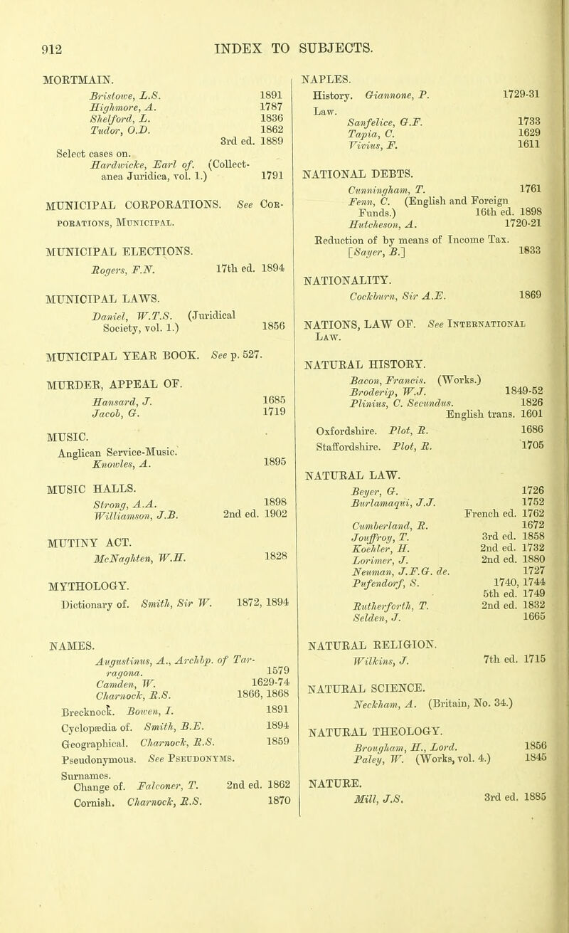 MOETMAIN. Bristowe, L.S. 1891 HigJimore, A. 1787 Shelford, L. 1836 Tudor, O.B. 1862 3rd ed. 1889 Select cases on. Hard'wiclce, JSarl of. (Collect- anea Jviridica, vol. 1.) 1791 MUNICIPAL COEPOEATIONS. See Coe- poEATiONs, Municipal. MUNICIPAL ELECTIONS. Rogers, F.N. I7tli ed. 1894 MUNICIPAL LAWS. Daniel, W.T.S. (Juridical Society, vol. 1.) MUNICIPAL YEAR BOOK. See p. 527. MUEDEE, APPEAL OF. Hansard, J. Jacol, G. MUSIC. Anglican Service-Music. Knowles, A. 1856 1685 1719 1895 MUSIC HALLS. Strong, A.A. Williamson, J.J3. MUTINY ACT. McNagUen, W.E. MYTHOLOGY. Dictionary of. Smith, Sir W. 1898 2nd ed. 1902 1828 1872, 1894 NAMES. Atigustinus, A., Archhp. of Tar- ragona. 1579 Camden, W. 1629-74 CharnooTc, U.S. 1866, 1868 1891 1894 1859 Brecknock. Botven, I. Cyclopsedia of. Smith, B.E. Geographical. CharnooTc, E.8. Pseudonymous. See Pseudonyms. Surnames. Change of. Falconer, T. 2nd ed. 1862 Cornish. CharnocJc, R.S. 1870 NAPLES. History. Oiannone, P. Law. Sanfelice, O.F. Tapia, C. Vivins, F. 1729-31 1733 1629 1611 NATIONAL DEBTS. Cunningham, T. 1761 Fenn, C. (EngUsh and Foreign Funds.) 16th ed. 1898 Hutcheson, A. 1720-21 Reduction of by means of Income Tax. {_Sayer, -B.] 1833 NATIONALITY. Coclchtirn, Sir A.F. 1869 NATIONS, LAW OF. See Inteenational Law. NATURAL HISTORY. Bacon, Francis. (Works.) Broderip, W.J. 1849-52 Plinius, C. Secundus. 1826 English trans. 1601 Oxfordshire. Plot, R. Staffordshire. Plot, R. NATURAL LAW. Beyer, G. Burlamaqui, J.J. Cumberland, R. Jouffroy, T. Koehler, S. Lorimer, J. Neuman, J.F.G. de. Pufendorf, S. Rutherforth, T. Selden, J. NATURAL EELIGION. Wilhins, J. 1686 1705 1726 1752 French ed. 1762 1672 Srded. 1858 2nded. 1732 2nded. 1880 1727 1740, 1744 5th ed. 1749 2nded. 1832 1665 7th ed. 1715 NATUEAL SCIENCE. Neckham, A. (Britain, No. 34.) NATUEAL THEOLOGY. Brougham, B., Lord. Foley, W. (Works, vol. 4.) NATUEE. Mill, J.S. 3rd ed. 1885 1856 1845