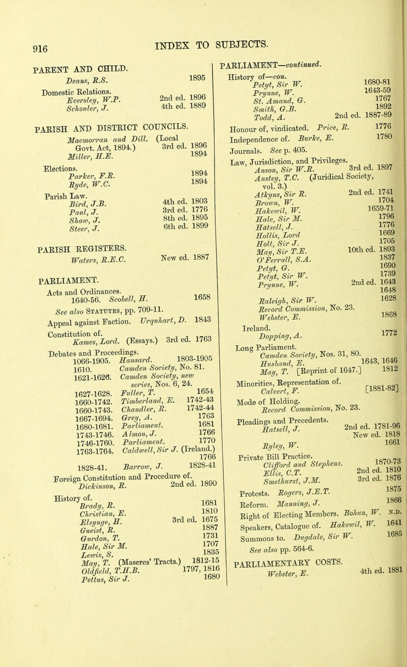 PAEENT AND CHILD. Beans, U.S. Domestic Eelations. JSversley, W.P. Schoider, J. INDEX TO SUBJECTS. 1895 2nd ed. 1896 4tli ed. 1889 PAEISH AND DISTEICT COUNCILS. Macmorran and Dill. Govt. Act, 1894.) Miller, S.E. Elections. Parher, F.R. Ryde, W.C. Parish Law. Bird, J.B. Paid, J. Shaw, J. Steer, J. PAEISH EEGISTEES. Waters, M.JE.C. PAELIAMENT. Acts and Ordinances. 1640-56. Scobell, H. (Local 3rd ed. 1896 1894 1894 1894 4tli ed. 1803 3rd ed. 1776 8tli ed. 1895 6th ed. 1899 New ed. 1887 PAELIAMENT—coKfiwMec^. History of—con. Petyt, Sir W. Prynne, W. St. Amand, G. Smith, G.B. Todd, A. Honour of, vindicated. Price, R. 1658 See also Statutes, pp. 709-11. Appeal against Faction. Urquhart, D. 1843 Constitution of. ^ o j j i^tcq Karnes, Lord. (Essays.) 3rd ed. 1763 Debates and Proceedings. -.ono iQn<^ 1066-1905. Hansard. i»Ud-iyuo 1610. Camden Society, No. 81. 1621-1620. Camden Society, new series, Nos. 6, 24 1627-1628. Fuller, T. 1660-1742. Timherland, E. 1660-1743. Chandler, R. 1667-1694. Grey, A. 1680-1681. Parliament. 1743-1746. A Imon, J. 1746-1760. Parliament. 1763-1764. Caldwell, Sir J. (Ireland.) 1766 1828-41. Barrow, J. 1828-41 Foreign Constitution and Procedure of. Dickinson, R. 2nd ed. 1890 1654 1742-43 1742-44 1763 1681 1766 1770 History of. Brady, R. Christian, E. Elsynge, H. Gneist, R. Gurdon, T. Hale, Sir M. Lewis, S 1681 1810 3rded. 1675 1887 1731 1707 1835 May, T. (Maseres' Tracts.) 1812-15 Oldfield, T.H.B. 1797, 1816 Pettus, Sir J. 1680-81 1643-59 1767 1892 2nd ed. 1887-89 1776 1780 Independence of. BurJce, E. Journals. See p. 405. Law, Jurisdiction, and PrivUeges. Anson, Sir W.R. 3rd ed. 1897 Anstey, T.C. (Juridical Society, TOl. 3.) Atkyns, Sir R. Brown, W. Hakeivil, W. Hale, Sir M. Hatsell, J. Hollis, Lord Holt, Sir J. May, Sir T.E. O'Ferrall, S.A. Petyt, G. Petyt, Sir W. Prynne, W. 2nd ed. 1741 1704 1659-71 1796 1776 1669 1705 10th ed. 1893 1837 1690 1739 2nded. 1643 1648 1628 1868 1772 Raleigh, Sir W. Record Commission, No. 23. Welster, E. Ireland. Dopping, A. Long Parliament. Camden Society, Nos. 31, 80. „ Hushand, E. 1643, 1646 May, T. [Eeprint of 1647.] 1812 Minorities, Eepresentation of. Calvert, E. [1881-8JJ Mode of Holding. Record Commission, JNo. ^3. Pleadings and Precedents. Hatsell, J. 2nd ed. 1781-96 New ed. 1818 1661 Ryley, W. Private Bill Practice. Clifford and Stephens. Ellis, C.T. Smethurst, J.M. Protests. Rogers, J.E.T. Eeform. Manning, J. Right of Electing Members. Bohun, W. Speakers, Catalogue of. Hakeivil, W. Summons to. Dngdale, Sir W. See also pp. 564-6. PARLIAMENTARY COSTS. Webster, E. ^th ed. 1881 1870-73 2nd ed. 1810 3rd ed. 1876 1875 1866 N.D. 1641 1685 I