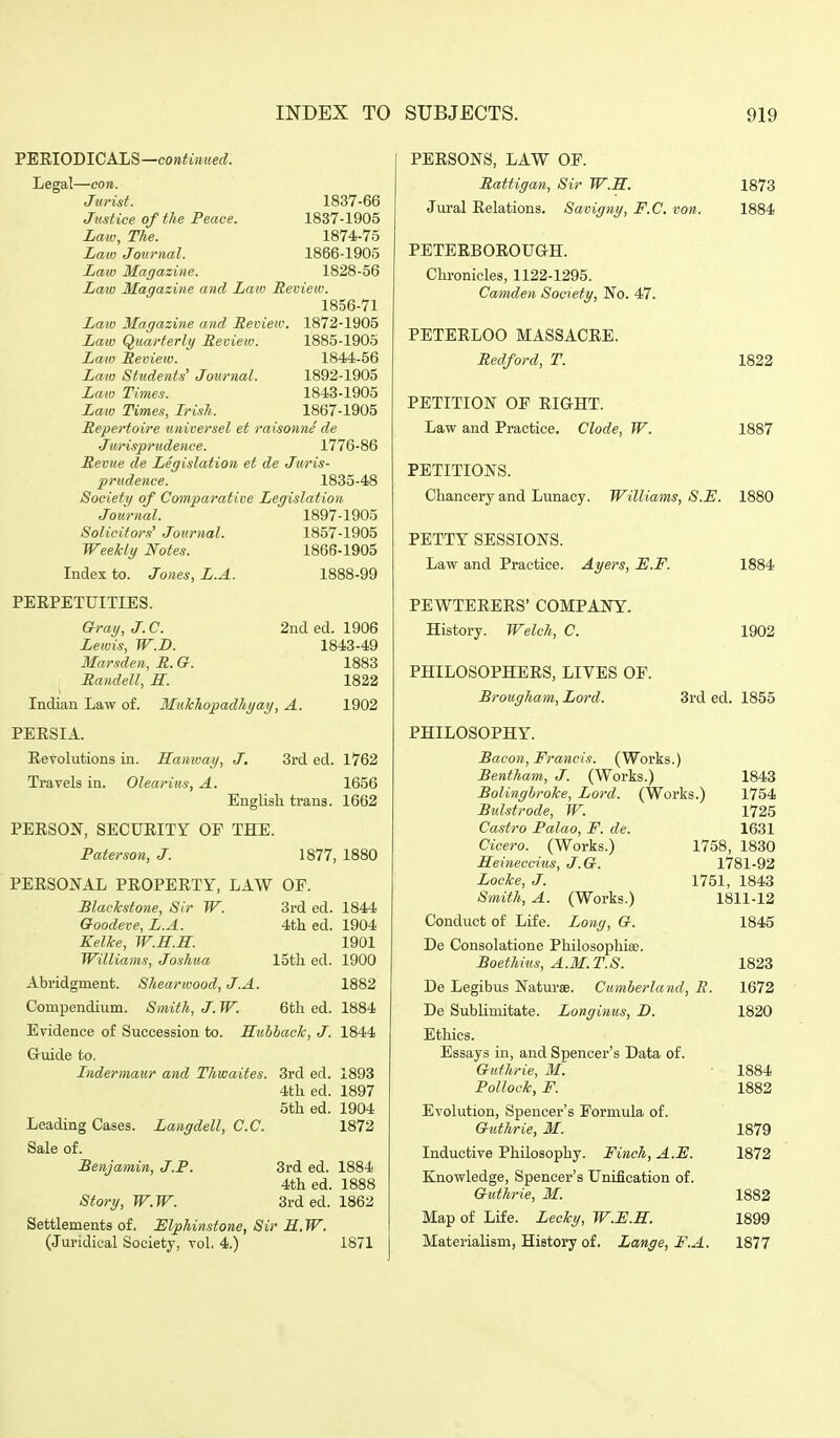 'PEUIOmCALS—continued. Legal—con. Jurist. Justice of the Peace. Law, The. Law Journal. Laio Magazine. Law Magazine and Law Review. 1856-71 Law Magazine and Review. 1872-1905 Law Quarterly Review. Law Review. Law Students' Journal. Law Times. Law Times, Irish. Repertoire universel et raisonne de ■Jurisprudence. 1776-86 Revue de Legislation et de Juris- prudence. 1835-48 Society of Comparative Legislation 1897-1905 1857-1905 1866-1905 1888-99 1837-66 1837-1905 1874-75 1866-1905 1828-56 1885-1905 1844-56 1892-1905 1843-1905 1867-1905 Journal Solicitors' Journal Weekly Notes. Index to. Jones. L.A. PEEPETUITIES. Gray, J. C. Lewis, W.D. Marsden, R. G. Randell, H. 2nded. 1906 1843-49 1883 1822 Indian Law of. PEESIA. Revolutions in. Hanway, J, Travels in. Olearius, A. MuTchopadhyay, A. 1902 3rded. 1762 1656 English trans. 1662 PERSON, SECURITY OF THE. Paterson, J. 1877, 1880 PERSONAL PROPERTY, LAW OF. 3rd ed. 4th ed. 15tli ed. 6th ed. Blackstone, Sir W. Goodeve, L.A. Kellce, W.H.H. Williams, Joshua Abridgment. Shearwood, J.A. Compendium. Smith, J.W. Evidence of Succession to. Kuhhaclc, J. Gruide to. Lidermaur and Thwaites. 3rd ed. 4th ed. 5th ed. Leading Cases. Langdell, C.C. Sale of. Benjamin, J.P. 3rd ed. 4th ed. Story, W.W. 3rd ed. Settlements of. Mphinstone, Sir H.W. (Juridical Society, vol. 4.) 1844 1904 1901 1900 1882 1884 1844 1893 1897 1904 1872 1884 1888 1862 1871 PERSONS, LAW OF. Rattigan, Sir W.R. 1873 Jural Relations. Savigny, F.C. von. 1884 PETERBOROUan. Chi-onicles, 1122-1295. Camden Society, No. 47. PETERLOO MASSACRE. Redford, T. 1822 PETITION OF RIGHT. Law and Practice. Clode, W. 1887 PETITIONS. Chancery and Lunacy. Williams, S.E. 1880 PETTY SESSIONS. Law and Practice. Ayers, E.F. PEWTERERS' COMPANY. History. Welch, C. PHILOSOPHERS, LIVES OF. Brougham, Lord. 1884 1902 3rded. 1855 PHILOSOPHY. Bacon, Francis. (Works.) Bentham, J. (Works.) BolinghroTce, Lord. (Works.) 1843 1754 1725 1631 1758, 1830 1781-92 1751, 1843 1811-12 1845 Bulstrode, W. Castro Palao, F. de. Cicero. (Works.) Seineccitis, J.G. Locke, J. Smith, A. (Works.) Conduct of Life. Long, G. De Consolatione Philosophise. Boethius, A.M.T.S. 1823 De Legibus Naturae. Cumberland, R. 1672 De SubUmitate. Longinus, D. 1820 Ethics. Essays in, and Spencer's Data of. Guthrie, M. 1884 Pollock, F. 1882 Evolution, Spencer's Formula of. Guthrie, M. 1879 Inductive Philosophy. Finch, A.F. 1872 Knowledge, Spencer's Unification of. Guthrie, M. 1882 Map of Life. Lecky, W.F.M. 1899 Materialism, History of. Lange, F.A. 1877