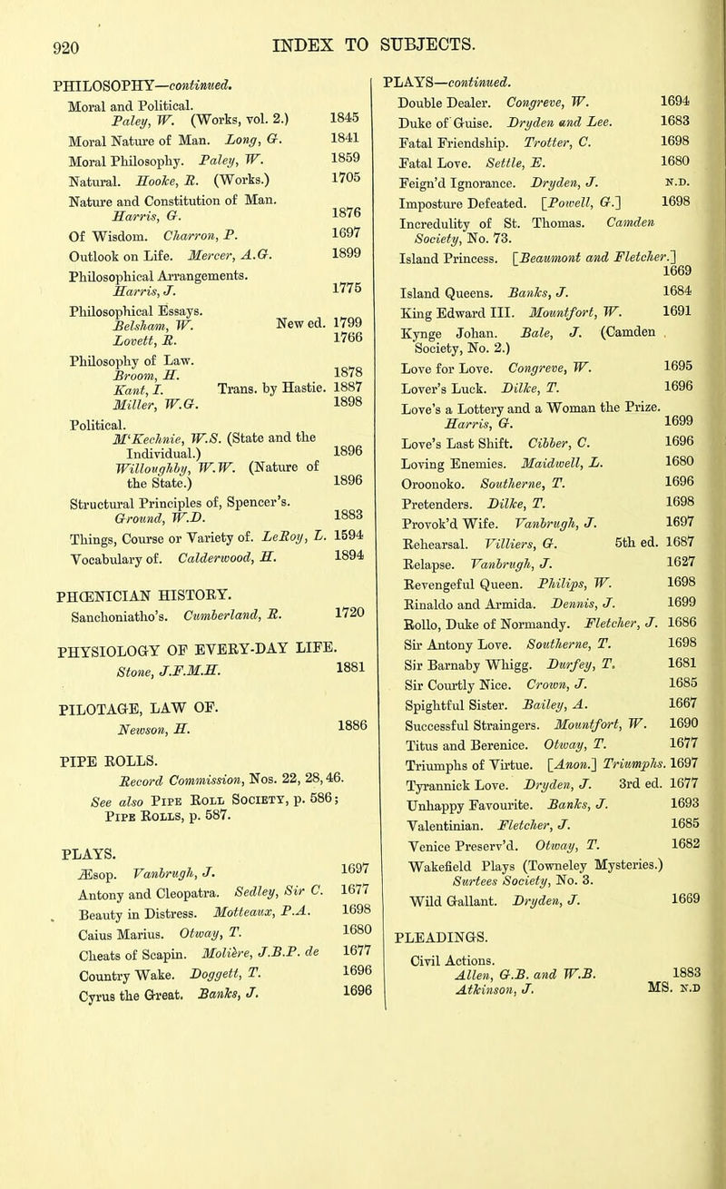 YBILOSOYTIY—continued. Moral and Political. Palei/, W. (Works, vol. 2.) Moral Nature of Man. Long, G. Moral Philosophy. PaleT/, W. Natural, ^oo/fce, B. (Works.) Nature and Constitution of Man. Harris, G. Of Wisdom. Charron, P. Outlook on Life. Mercer, A.G. Philosophical Arrangements. Harris, J. Philosophical Essays. Belsham, W. New ed. Lovett, JR. Philosophy of Law. Praam, H. Kant, I. Trans, by Hastie. Miller, W.G. Political. M'Kechnie, W.S. (State and the Individual.) Willavgliby, W.W. (Nature of the State.) Structural Principles of, Spencer's. Ground, W.D. Things, Course or Variety of. LeEoy, L. Vocabulary of. Calderwood, H. PHCENICIAN HISTORY. Sanclioniatho's. Cumberland, P. 1845 1841 1859 1705 1876 1697 1899 1775 1799 1766 1878 1887 1898 1896 1896 1883 1594 1894 1720 PHYSIOLOGY OF EVERY-DAY LIFE. Stone, J.F.M.H. 1881 PILOTAGE, LAW OF. Neivson, H. 1886 PIPE ROLLS. Pecord Commission, Nos. 22, 28,46. See also Pipk Roll Society, p. 586; Pipe Rolls, p. 587. PLAYS. JSsop. Vanhrugh, J. Antony and Cleopatra. Sedley, Sir C. Beauty in Distress. Motteaux, P.A. Caius Marius. Otway, T. Cheats of Scapin. Maliere, J.P.P. de Country Wake. Boggett, T. Cyrus the Gbeat. BanTcs, J. 1697 1677 1698 1680 1677 1696 1696 PLAYS— Double Dealer. Congreve, W. 1694 Duke of Gmse. Bryden and Lee. 1683 Fatal Friendship. Trotter, C. 1698 Fatal Love. Settle, H. 1680 Feign'd Ignorance. Bryden, J. n.d. Impostm-e Defeated. [Powell, G.'] 1698 Incredulity of St. Thomas. Camden Society, No. 73. Island Princess. [Beaumont and Fletcher.'] 1669 Island Queens. BanTcs, J. 1684 King Edward III. Mountfort, W. 1691 Kynge Johan. Bale, J. (Camden Society, No. 2.) Love for Love. Congreve, W. 1695 Lover's Luck. Bilke, T. 1696 Love's a Lottery and a Woman the Prize. Harris, G. 1699 Love's Last Shift, Cibber, C. 1696 Loving Enemies. Maidwell, L. 1680 Oroonoko. Sautherne, T. 1696 Pretenders. Billce, T. 1698 Provok'd Wife. Vanbrugh, J. 1697 Rehearsal. VilUers, G. 5th ed. 1687 Relapse. Vanhrugh, J. 1627 Revengeful Queen. Philips, W. 1698 Rinaldo and Armida. Bennis, J. 1699 EoUo, Duke of Normandy. Fletcher, J. 1686 Su- Antony Love. Southerne, T. 1698 Sir Barnaby Whigg. Burfey, T. 1681 Sir Coiu'tly Nice. Croivn, J. 1685 Spightful Sister. Bailey, A. 1667 Successful Straingers. Mountfort, W. 1690 Titus and Berenice. Otway, T. 1677 Triumphs of Virtue. [Anon.] Triumphs. 1697 Tyrannick Love. Bryden, J. 3rd ed. 1677 Unhappy Favourite. Banks, J. 1693 Valentinian. Fletcher, J. 1685 Venice Preserv'd. Otway, T. 1682 Wakefield Plays (Towneley Mysteries.) Surtees Society, No. 3. WUd Gallant. Bryden, J. 1669 PLEADINGS. Civil Actions. Allen, G.B. and W.B. Atkinson, J. 1883 MS. K.D