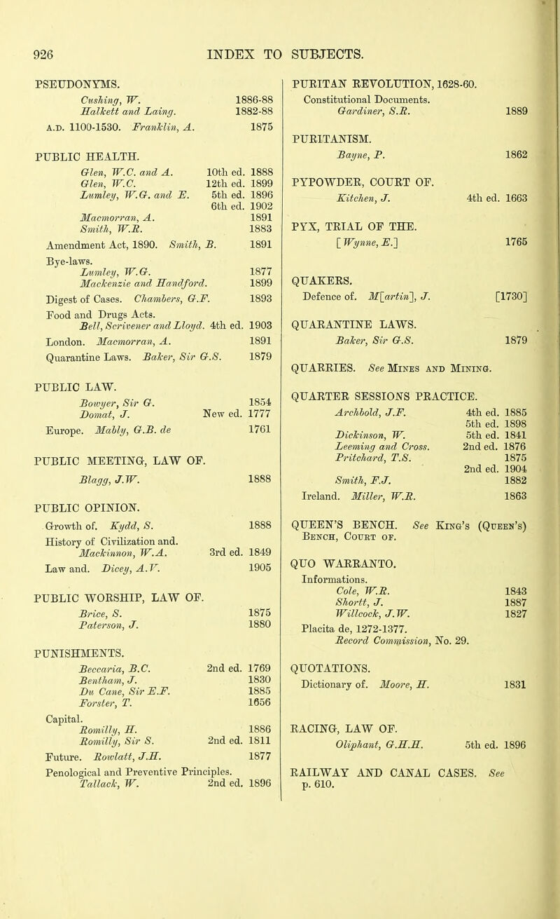 PSEUDONYMS. Gushing, W. Salkett and Laing. A.D. 1100-1530. FranMin, A. PUBLIC HEALTH. Glen, W.C. and A. Glen, W.C. Lwmley, W.G. and E. Macmorran, A. Smith, W.E. 1886-88 1882-88 1875 lOth ed. 12th ed. 5tli ed. 6tli ed. Amendment Act, 1890. Smith, B. Bye-laws. Lumley, W.G. Mackenzie and Sandford. Digest of Cases. Chambers, G.F. Food and Drugs Acts. Sell, Scrivener and Lloyd. 4th ed. London. Macmorran, A. Quarantine Laws. BaTcer, Sir G.S. 1888 1899 1896 1902 1891 1883 1891 1877 1899 1893 1903 1891 1879 PUBLIC LAW. JBotvyer, Sir G. Domat, J. Europe. Mahly, G.B. de 1854 New ed. 1777 1761 PUBLIC MEETINa, LAW OF. Blagg, J.W. PUBLIC OPINION. - Growth of. Kydd, S. History of Civilization and. MacTcinnon, W.A. Law and. Bicey, A.V. PUBLIC WOESHIP, LAW OF. Brice, S. Baterson, J. PUNISHMENTS. 1888 1888 3rd ed. 1849 1905 1875 1880 Beccaria, B.C. 2nd ed. 1769 Bentham, J. 1830 Bu Cane, Sir H.F. 1885 Forster, T. 1656 Capital. Romilly, S. 1886 Bomilly, Sir S. 2nd ed. 1811 Future. Roivlatt, J.H. 1877 Penological and Preventive Principles. Tallaclc, W. 2nd ed. 1896 PUEITAN EEVOLUTION, 1628-60. Constitutional Documents. Gardiner, S.E. 1889 PUEITANISM. Bayne, P. 1862 PYPOWDEE, COUET OP. Kitchen, J. 4th ed. 1663 PYX, TEIAL OP THE. lWynne,E.'] 1765 QUAKEES. Defence of. Mlartin'], J. [1730] QUAEANTINE LAWS. Baker, Sir G.S. 1879 QUAEEIES. See Mines and Mining. QUAETEE SESSIONS PEACTICE. Archhold, J.F. Dickinson, W. Leeming and Cross. Pritchard, T.S. Smith, F.J. Ireland. Miller, W.B. 4th ed. 1885 5th ed. 1898 5th ed. 1841 2nded. 1876 1875 2nded. 1904 1882 1863 QUEEN'S BENCH. See King's (Queen's) Bench, Court of. QUO WAEEANTO, Infoi'mations. Cole, W.B. Shortt, J. Willcock, J.W. Placita de, 1272-1377. Beaord Commission, No. 29. QUOTATIONS. Dictionary of. Moore, S. 1843 1887 1827 1831 I I EACINa, LAW OF. Olifhant, G.E.H. EAILWAY AND CANAL CASES p. 610. 5th ed. 1896 See