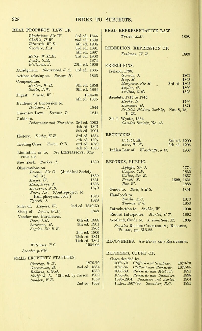 EEAL PEOPERTY, LAW OP. Slaekstone, Sir W. 3rd ed. 1844 Challis, M.W. 2nd ed. 1892 JEdivards, W.B. 4th ed. 1904 Goodeve, L.A. 3rd ed. 1891 4th ed. 1897 Kellce, W.M.B:. 3rd ed. 1903 LeaTce, S.M. 1874 Williams, J. 20th ed. 1906 Abridgment. SJiearivood, J.A. 3rd ed. 1885 Actions relating to. Soseoe, H. 1825 Compendium. Burton, W.S. 8th ed. 1856 Smith, J.W. 6th ed. 1884 Digest. Cruise, W. 1804-06 4th ed. 1835 Evidence of Succession to. Buhbaclc, J. 1844 Gruernsey Laws. Jeremie, P. 1841 Gruide to. Indermaur and Thtoaites. 3rd ed. 1893 4th ed. 1897 5th ed. 1904 History. Dighy, K.H. 3rd ed. 1884 5th ed. 1897 Leading Cases. Tudor, O.D. 3rd ed. 1879 4th ed. 1898 Limitation as to. See Limitations, Sta- tute OF. New York. Parlces, J. 1830 Observations on. Boioyer, Sir G. (Juridical Society, vol. 3.) 1869 Hayes, W. 1831 MumpJireys, J. 1826 Lawrence, N.B. 1879 Parle, J.J. (Contreproject to Humphreysian code.) 1828 Tyrrell, J. 1829 Sales of. Rwghes, W. 2nd ed. 1849-50 Study of. Leivis, W.B, 1848 Vendors and Purchasers. Bart, J.E. 6th ed. 1888 Seaborne, H. 5th ed. 1901 Swgden,SirE.B. 1805 2nded. 1806 12th ed. 1851 14th ed. 1862 Williams, T.C. 1904-06 See also p. 616. EEAL PROPEETY STATUTES. Charley, W.T. 1876-79 Greemoood, M. 2nd ed. 1884 Mohlins, L.G.G. 1882 Shelford, L. 10th ed. by Carson. 1902 Swgden, JE.P. 1852 2nd ed. 1862 REAL EEPEESEISTTATIVE LAW. Tyssen, A.B. 1898 EEBELLION, EEPEESSION OF. Finlason, W.F. 1868 EEBELLIONS. Ireland, 1798. Gordon, J. 1801 Hay, E. 1803 Musgrave, Sir E. 3rd ed. 1802 Taylor, G. ' 1800 Teeling, C.H. 1828 Jacobite, 1715 to 1745. Hoolce, N. 1760 Lockhart, G. 1871 Scottish History Society, Nos. 8, 15, 19-23. Sir T. Wyat's, 1554. Camden Society, No. 48. RECEIYEES. Cahale, M. Kerr, W. W. Indian Law of. Woodroffe, J. G. 3rd ed. 1900 5th ed. 1905 1903 1774 1832 1657 1622, 1631 1888 1891 1873 1853 EECOEDS, PUBLIC. Ayloffe, Sir J. Cooper, CP. Cotton, Sir B. Poivell, T. Bye, W. G-uide to. Bird, S.B.S. Handbook to. JEwald, A.C. Thomas, F.S. Introduction to. Stuhhs, W. 1902 Record Interpreter. Martin, C.T. 1892 Scotland, G-uide to. Livingstone, M. 1905 See also Eeooed Commission ; Eecoeds, Pttblic, pp. 616-22. RECOVERIES, See Fines and Eecoveeies. REFEREES, COURT OF, Cases decided by. 1867-72. Clifford and Stephens. 1870-73 1873-84. Clifford and Bickards. 1877-85 1885-89. Bickards and Michael. 1891 1890-94. Bickards and Saunders. 1895 1895-1904. Saunders and Austin. 1904 Index, 1867-90, Saunders, B.C. 1891