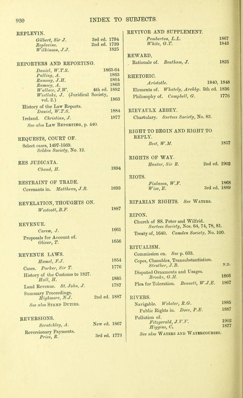 EEPLEVm. 0-ilbert, Sir J. Meplemns. Wilhinson, J.J. 3rd ed. 1794 2nded. 1739 1825 E.EP0ETEE3 AND EEPOETING Daniel, W.T.S. Fulling, A. Hamsay, J.S. S,wmsey, A. 1863-64 1863 1864 1863 Wallace, J.W. 4th ed. 1882 Westlake, J. (Juridical Society, vol. 2.) 1863 History of the Law Eeports. Daniel, W.T.S. 1884 Ireland. Christian, J. 1877 See also Law Eepoeting, p. 440. EEQUESTS, COUET OP. Select cases, 1497-1569. Selden Society, No. 12. EES JUDICATA. Chand, S. EESTEAINT OP TEADE. Covenants in. Matthews, J.B. EEVELATION, THOUGHTS ON. Westcott, B.F. EEVENUE. Carew, J. Proposals for Account of. Oliver, T. EEVENUE LAWS. Hamel, F.J. Cases. Packer, Sir T. History of the Customs to 1827. Hall, M. Land Eevenue. St. John, J. Summary Proceedings. Highmore, N.J. See also Stamp Duties. EEYEESIONS. Scratchley, A. Eeversionary Payments. Price, R. 1894 1893 1887 1661 1656 1854 1776 1885 1787 2nd ed. 1887 New ed. 1867 3rd ed. 1773 EEVIVOE AND SUPPLEMENT. Pemherton, L.L. White, G.T. EE WARD, Eationale of. Bentham, J. 1867 1843 1825 EHETOEIC. Aristotle. 1840, 1848 Elements of. WJiately, Archhp. 5th ed. 1836 Philosophy of. Camplell, G. 1776 EIEVAULX ABBEY. Chartulary. Surtees Society, No. 83. EIGHT TO BEGIN AND EIGHT TO EEPLY. Best, W.M. 1857 EIGHTS OP WAY. Hunter, Sir It. EIOTS. Finlason, W.F. Wise, F. 2nd ed. 1902 1868 3rd ed. 1889 EIPAEIAN EIGHTS. See Waters. EIPON. Church of SS. Peter and Wilfrid. Stirtees Society, Nos. 64, 74, 78, 81. Treaty of, 1640. Camden Society, No. 100. EITUALISM. Commission on. See p. 633. Copes, Chasubles, Transubstantiation. Strother, J.B. Disputed Ornaments and Usages. Brooks, G.H. Plea for Toleration. Bennett, W.J.F. 1866 1867 EIVEES. Navigable. Webster, R.G. Public Eights in. Dove, P.F. Pollution of. Fitzgerald, J. V. V. Higgins, C, See also Watees and Watekcoubses. 1885 1887 1902 1877 I