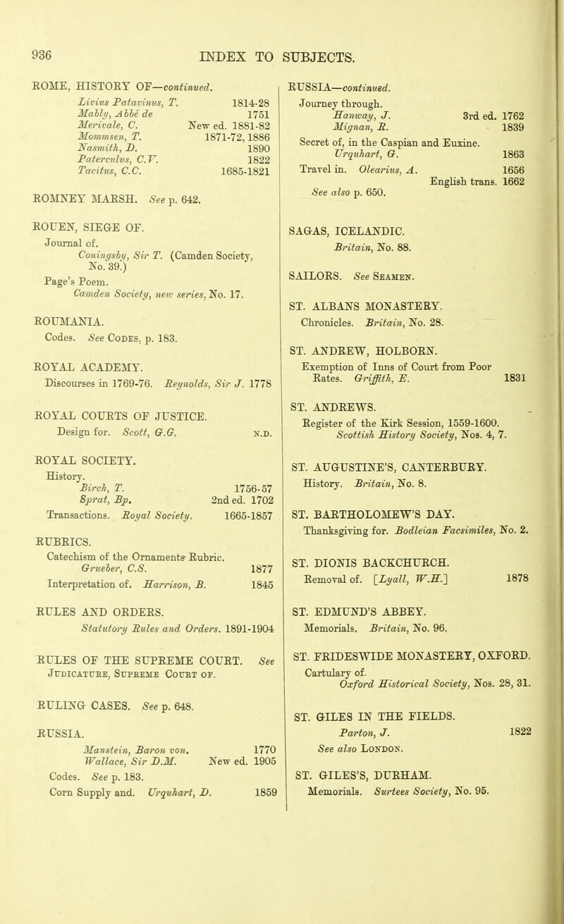 EOME, HISTORY OF—continued. Livius Patavimts, T. 1814-28 Mally, AIM de 1751 Merivale, C. New ed. 1881-82 Mommsen, T. 1871-72,1886 Nasmith, D. 1890 Patermdus, C.V. 1822 Tacitus, C.C. 1685-1821 EOMNEY JIAESH, See p. 642. EOUEN, SIE&E OF. Journal of. Coningsli), Sir T. (Camden Society, No. 39.) Page's Poem. Camden Society, new series, 'No. 17. EOUMANIA. Codes. See Codes, p. 183. EOYAL ACADEjVIY. Discourses in 1769-76. Reynolds, Sir J. 1778 EOYAL COTJETS OE JUSTICE. Design for. Scott, O.G. N.D. EOYAL SOCIETY. History. BircJi, T. 1756-57 Sjprat, Bp. 2nd ed. 1702 Transactions. Poyal Society. 1665-1857 EUBEICS. Catecliism of the Ornaments- Eubric. Grueber, C.S. 1877 Interpretation of. Harrison, B. 1845 EULES AND OEDEES. Statutory Pules and Orders. 1891-1904 EULES OF THE SUPEEME COUET. See JUDICATrEE, SuPEEME CorET OP. EULING- CASES. See p. 648. EUSSIA. Manstein, Baron von, 1770 Wallace, Sir JD.M. New ed. 1905 EUSSIA—continued. Journey through. Manway, J. 3rd ed. 1762 Mignan, P. 1839 Secret of, in the Caspian and EuxLne. TJrquhart, Q. 1863 Travel in. Olearius, A. 1656 English trans. 1662 See also p. 650. SAGAS, ICELANDIC. Britain, No. 88. SAILOES. See Seamen. ST. ALBANS MONASTERY. Chronicles. Britain, No. 28. ST. ANDEEW, HOLBORN. Exemption of Inns of Court from Poor Eates. Griffith, E. 1831 ST. ANDEEWS. Register of the Ejrk Session, 1559-1600. Scottish History Society, Nos. 4, 7. ST. AUGUSTINE'S, CANTEEBUEY. History. Britain, No. 8. ST, BARTHOLOMEW'S DAY. Thanksgiving for. Bodleian Facsimiles, No. 2. ST. DIONIS BACKCHUECH. Eemovalof. [_Lyall, W.E.'] 1878 ST. EDMUND'S ABBEY. Memorials. Britain, No. 96, ST. FEIDESWIDE MONASTERY, OXEOED. Cartulary of. Oxford Historical Society, Nos. 28, 31. Codes. See p. 183. Corn Supply and. TJrquhart, D. 1859 ST. GILES IN THE FIELDS. Parton, J. See also London. ST. GILES'S, DUEHAM. Memorials. Stcrtees Society, No. 95. 1822