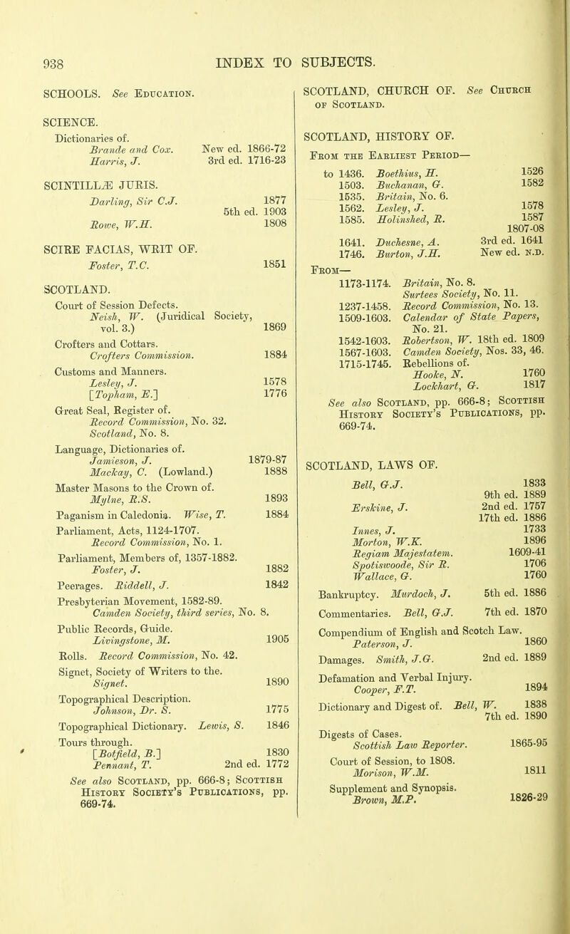 New ed. 1866-72 3rcl ed. 1716-23 1877 5th ed. 1903 1808 SCHOOLS. See Education. SCIENCE. Dictionaries of. Brande. and Cox. Harris, J. SCINTILLA JURIS. Barling, Sir C.J. Boiiw, W.S. SCIRE FACIAS, WRIT OE. Foster, T.C. SCOTLAND. Court of Session Defects. Neish, W. (Juridical Society, vol. 3.) Crofters and Cottars. Crofters Commission. Customs and Manners. Lesley, J. {ToiiTiam, i?.] Great Seal, Register of. Record Commission, No. 32. Scotland, No. 8. Language, Dictionaries of. Jamieson, J. Machay, C. (Lowland.) Master Masons to the Crown of. Mylne, M.S. Paganism in Caledonia. Wise, T. Parliament, Acts, 1124-1707. Record Commission, No. 1. Parliament, Members of, 1357-1882. Foster, J. Peerages. Riddell, J. Presbyterian Movement, 1582-89. Camden Society, third series, No. Public Records, Gruide. Livingstone, M. Rolls. Record Commission, No. 42. Signet, Society of Writers to the. Topographical Description. Johnson, T>r. S. Topographical Dictionary. Tours through. \_Botfield, 5.] Pennant, T. Lewis, S. 1851 1869 1884 1578 1776 1879-87 1888 1893 1884 1882 1842 1905 1890 1775 1846 1830 2nded. 1772 666-8; Scottish See also Scotiand, pp History Society's Publications, pp 669-74. SCOTLAND, CHURCH OF. See Chuech of Scotland. SCOTLAND, HISTORY OF. Feom the Eaeiiest Peeiod— 4 to 1436. 1503. 1535. 1562. 1585. Boethius, a. Buchanan, Cr. Britain, No. 6. Lesley, J. Solinshed, R. 1641. Duchesne, A. 1746. Burton, J.E. 1526 1582 1578 1587 1807-08 3rded. 1641 New ed. n.d. Feom— 1173-1174. 1237-1458. 1509-1603. 1542-1603. 1567-1603. 1715-1745. Britain, No. 8. Surtees Society, No. 11. Record Commission, No. 13. Calendar of State Papers, No. 21. Robertson, W. 18th ed. 1809 Camden Society, Nos. 33, 46. RebelUons of. Eoolce, N. 1760 LocTchart, G. 1817 See also Scotland, pp. 666-8; Scottish Histoey Society's Publications, pp. 669-74. I SCOTLAND, LAWS OF. Bell, G.J. ErsTcine, J. Innes, J. Morton, W.K. Regiam Majestatem. Spotiswoode, Sir R. Wallace, &. 1833 9th ed. 1889 2nded. 1757 17th ed. 1886 1733 1896 1609-41 1706 1760 Bankruptcy. Murdoch, J. 5th ed. 1886 Commentaries. Bell, G.J. 7th ed. 1870 Compendium of English and Scotch Law. Paterson, J. I860 Smith, J.G. 2nd ed. 1889 Defamation and Verbal Injury. Cooper, F.T. 1894 Dictionary and Digest of. Bell, W. 1838 7th ed. 1890 Digests of Cases. Scottish Law Reporter. Court of Session, to 1808. Morison, W.M. Supplement and Synopsis. Brown, M.P. 1865-95 1811 1826-29