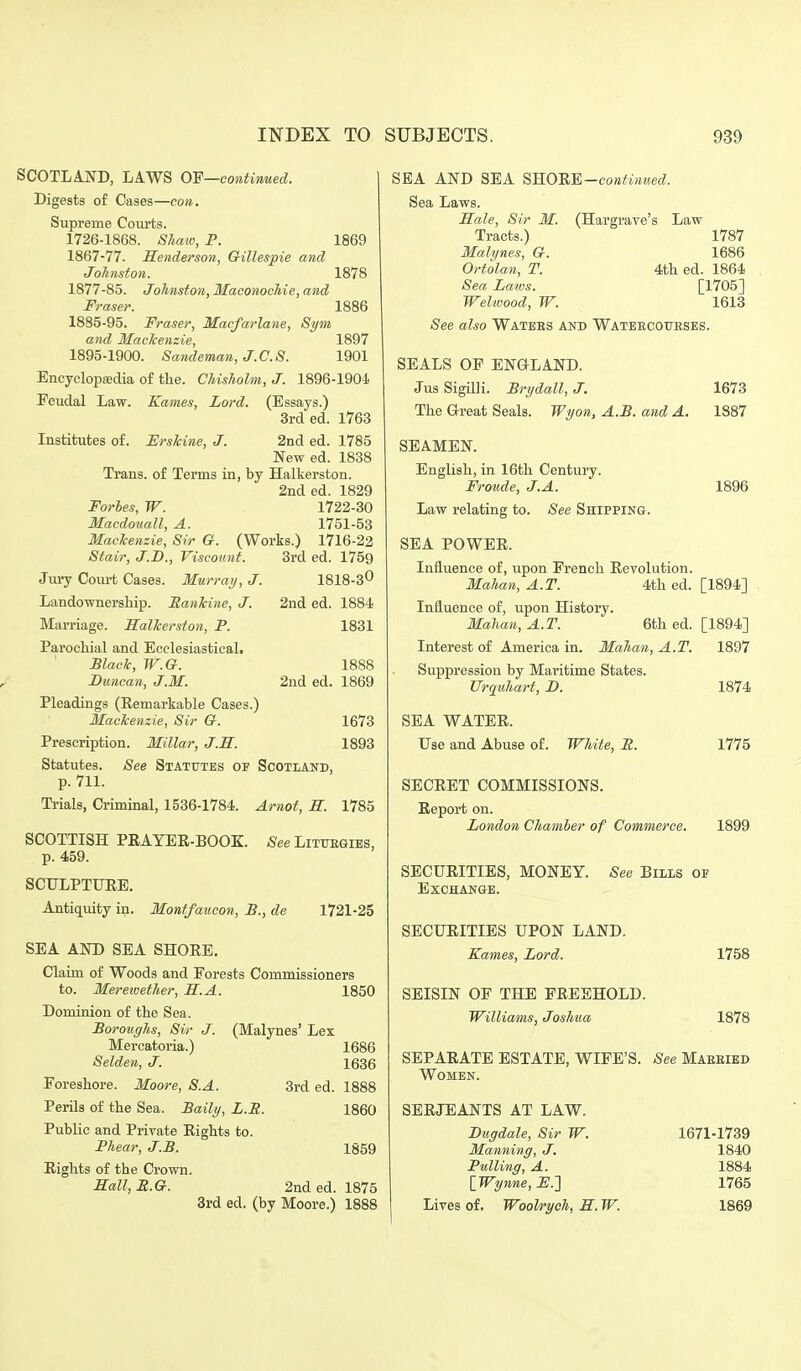 SCOTLAND, LAWS OF—continued. Digests of Cases—con. Supreme Courts. 1726-1868. Shaw, P. 1869 1867-77. Henderson, Gillespie and Johnston. 1878 1877-85. Johnston, Maconochie, and Fraser. 1886 1885-95. Fraser, Macfarlane, Sym and Mackenzie, 1897 1895-1900. Sandeman,J.C.8. 1901 Encyclopsedia of tlie. Chisholm, J. 1896-1904. Feudal Law. Karnes, Lord. (Essays.) 3rd ed. 1763 Institutes of. FrsJcine, J. 2nd ed. 1785 New ed. 1838 Trans, of Terms in, by Halkerston. 2nded. 1829 Forbes, W. 1722-30 Macdouall, A. 1751-53 Mackenzie, Sir G. (Works.) 1716-22 Stair, J.B., Viscount. 3rd ed. 1759 Jiu-y Court Cases. Murray, J. 1818-3^ Landownership. Eankine, J. 2nd ed. 1884 Marriage. Halkerston, P. 1831 Parochial and Ecclesiastical, Black, W.G. Duncan, J.M. 2nd ed. Pleadings (Eemarkable Cases.) Mackenzie, Sir G. Prescription. Millar, J.H. Statutes. See Statutes of Scotland, p. 711. Ti-ials, Criminal, 1536-1784. Arnot, H. 1888 1869 1673 1893 1785 SCOTTISH PEAYER-BOOE. p. 459. SCULPTUEE. Antiquity in. See LlTTTEGIES, Monffaucon, £., de 1721-25 SEA AND SEA SHORE. Claim of Woods and Forests Commissioners to. Merewether, S.A. 1850 Dominion of the Sea. Boroughs, Sir J. (Malynes' Lex Mercatoria.) 1686 Selden, J. 1636 Foreshore. Moore, S.A. 3rd ed. 1888 Perils of the Sea. Baily, L.B. 1860 Public and Private Rights to. Phear, J.B. 1859 Rights of the Crown. Hall, E.G. 2nded. 1875 3rd ed. (by Moore.) 1888 SEA AND SEA ^^O'BM-continiied. Sea Laws. Hale, Sir M. (Hargrave's Law Tracts.) 1787 Malynes, G. 1686 Ortolan, T. 4th ed. 1864 Sea Laws. [1705] Welivood, W. 1613 See also Watees and Wateecoueses. SEALS OF ENGLAND. Jus Sigilli. Brydall, J. 1673 The Great Seals. Wyon, A.B. and A. 1887 SEAMEN. English, in 16th Century. Froude, J.A. 1896 Law relating to. See Shipping. SEA POWER. Influence of, upon French Revolution. Maha?i., A.T. 4th ed. [1894] Influence of, upon History. Mahan, A.T. 6th ed. [1894] Interest of America in. Mahan, A.T. 1897 Suppression by Maritime States. Urquhart, D. 1874 SEA WATER. Use and Abuse of. White, E. 1775 SECRET COMMISSIONS. Report on. London Chamber of Commerce. 1899 SECURITIES, MONEY. Exchange. See Bills of SECURITIES UPON LAND. Karnes, Lord. SEISIN OF THE FREEHOLD. Williams, Joshua 1758 1878 SEPARATE ESTATE, WIFE'S. See Maeeied Women. SERJEANTS AT LAW. Dugdale, Sir W. 1671-1739 Manning, J. 1840 Pulling, A. 1884 [Wynne, E.'] 1765 Lives of. Woolrych, H. W. 1869