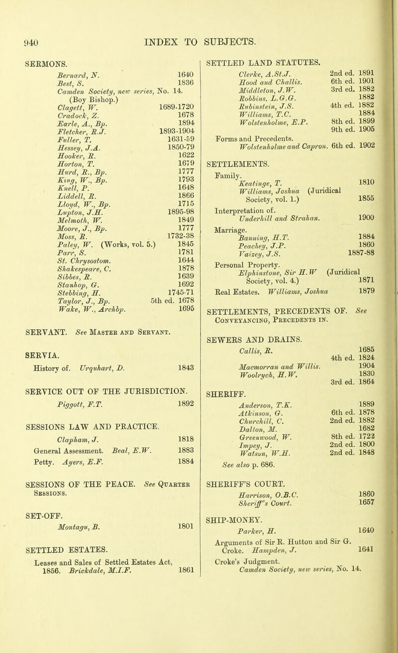 SBEMONS. Bernard, N. 1640 Best, 8. 1836 Camden Society, neio series, No. 14. (Boy Bishop.) Claffett, W. 1689-1720 Cradock, Z. 1678 JEarle, A., Bp. 1894 Fletcher, R.J. 1893-1904 Fuller, T. 1631-59 Hessey, J.A. 1850-79 Hooker, B. 1622 Morton, T. 1679 Kurd, B., Bp. 1777 King, W., Bp. 1793 Knell, P. 1648 Liddell, B. 1866 Lloyd, W., Bp. 1715 Lvpton, J.R. 1895-98 Melmoth, W. 1849 Moore, J., Bp. 1777 Moss, B. 1732-88 Paley, W. (Works, vol. 5.) 1845 Parr, S. 1781 St. Chrysostom. 1644 Shakespeare, C. 1878 Sibhes, B. 1639 Stanhop, a. 1692 StehUng, H. 1745-71 rat/Zor, J., Bp. 5ih. ed. 1678 Wake, W., Archbp. 1695 SEEVANT. See Mastbe and Servant. SERVIA. History of. Urquhart, D. 1843 SERVICE OUT OP THE JURISDICTION. Piggott, F.T. 1892 SESSIONS LAW AND PRACTICE. Clapham, J. 1818 Q-eneral Assessment. Seal, F.W. 1883 Petty. Ayers, E.F. 1884 SESSIONS OF THE PEACE. See Quaetee Sessions. SET-OFP. Montagu, B. 1801 SETTLED ESTATES. Leases and Sales of Settled Estates Act, 1856. Briekdale, M.I.F. 1861 SETTLED LAND STATUTES. Clerke, A.St.J. Hood and Challis. Middleton, J.W. Bobbins. L.&.G. Bubinstein, J.S. Williams, T.C. Wolstenholme, H.P. Forms and Precedents. Wolstenholme and Capron. SETTLEMENTS. Family. Keatinge, T. 1810 Williams, Joshua (Juridical Society, vol. 1.) 1855 Interpretation of. Underhill and Strahan. 1900 2nd ed. 1891 fit>i prl Utii cu.. 1901 3rd ed. 1882 1882 4th ed. 1882 1884 8th ed. 1899 9th ed. 1905 6th ed. 1902 1884 1860 1887-88 Marriage. Banning, S.T. Peachey, J.P. Vaizey, J.S. Personal Property. Mphinstone, Sir E.W (Juridical Society, vol. 4.) 1871 Real Estates. Williams, Joshua 1879 SETTLEMENTS, PRECEDENTS OF. Contetancing, Peecedents in. See SEWERS AND DRAINS. Callis, B. Macmorran and Willis. Woolrych, S.W, SHERIFF. Anderson, T.K. Atkinson, O. Churchill, C. Dalton, M. Greenwood, W. Impey, J. Watsun, W.E. See also p. 686. SHERIFF'S COURT. Harrison, O.B.C. Sheriff's Court. SHIP-MONEY. Parker, H. Arguments of Sir R. Hutton and Sir Gr Croke. Hampden, J. Croke's Judgment. Camden Society, new series, No. 14, 1685 4th ed. 1824 1904 1830 3rd ed. 1864 1889 6th ed. 1878 2nd ed. 1882 1682 8th ed. 1722 2nded. 1800 2nd ed. 1848 1860 1657 1640 1641