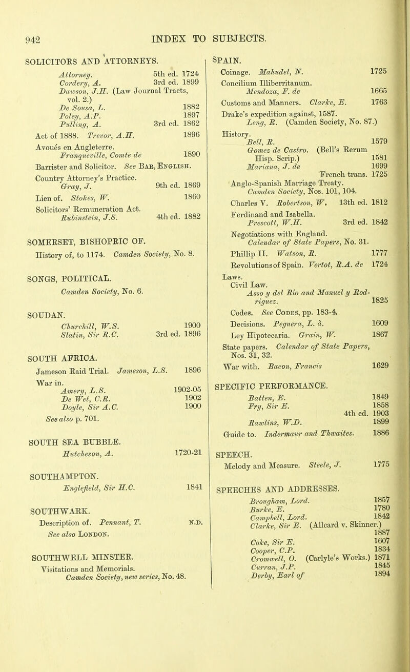 SOLICITORS AND ATTORNEYS. Attorney. 5tli ed. 1724 Cordery, A. 3rd ed. 1899 Daioson, J.S. (Law Journal Tracts, vol. 2.) De Sotisa, L. 1882 Foley, A.P. 1897 Fulling, A. 3rd ed. 1862 Act of 1888. Trevor, A.E. 1896 Avoues en Angleterre. Franqueville, Gomte de 1890 Barrister and Solicitor. See Bae, English. Country Attorney's Practice. Gray, J. 9tli ed. 1869 Lien of. Stokes, W. I860 Solicitors' Remuneration Act. Eubinstein, J.S. 4th ed. 1882 SOMERSET, BISHOPRIC OP. History of, to 1174. Camden Society, No. 8. SONGS, POLITICAL. Camden Society, No. 6. SOUDAN. Churchill, W.S. Slatin, Sir B.C. 1900 3rd ed. 1896 SOUTH AFRICA. Jameson Raid Trial. Jameson, L.S. 1896 War in. Amery, L.S. 1902-05 De Wet, C.E. 1902 Boyle, Sir A.C. 1900 See also 101. SOUTH SEA BUBBLE. MutcJieson, A. SOUTHAMPTON. i:nglefield. Sir S.C. SOUTHWAHK. Description of. Pennant, T. See also London. 1720-21 1841 N.D. SOUTHWELL MINSTER. Visitations and Memorials. Camden Society, neio series, No. 48. Spain. Coinage. MaMdel, N. 1725 Concilium Uliberritamim. Mendoza, F. de 1665 Customs and Manners. Clarke, F. 1763 Drake's expedition against, 1587. Lenff, R. (Camden Society, No. 87.) History. Bell, R. 1579 Gomez de Castro. (Bell's Rerum Hisp. Scrip.) 1581 Mariana, J. de 1699 Erench trans. 1725 Anglo-Spanish Marriage Treaty. Camden Society, Nos. 101, 104. Charles V. Robertson, W. 13th ed. 1812 Ferdinand and Isabella. Frescott, W.S. 3rd ed. 1842 Negotiations with England. Calendar of State Papers, No. 31. Phillip II. Watson, R. 1777 Revolutions of Spain. Vertot, R.A. de 1724 Laws. Civil Law. Asso y del Rio and Manuel y Rod- riguez. 1825 Codes. See Codes, pp. 183-4. Decisions. Peguera, L. a. 1609 Ley Hipotecaria. Grain, W. 1867 State papers. Calendar of State Papers, Nos. 31, 32. War with. Paeon, Francis 1629 SPECIFIC PERFORMANCE. Batten, F. Fry, Sir F. 1849 1858 4th ed. 1903 Ratvlins, W.D. 1899 Guide to. Indermaur and Thioaites. 1886 SPEECH. Melody and Measure. Steele, J. 1775 SPEECHES AND ADDRESSES. Brougham, Lord. 1857 BurTce, F. 1780 Campbell, Lord. 1842 Clarice, Sir F. (Allcard v. Skinner.) 1887 Coke, Sir F. 1607 Cooper, CP. 1834 Cromwell, O. (Carlyle's Works.) 1871 Curran, J.F. 1845 Derby, Farl of 1894