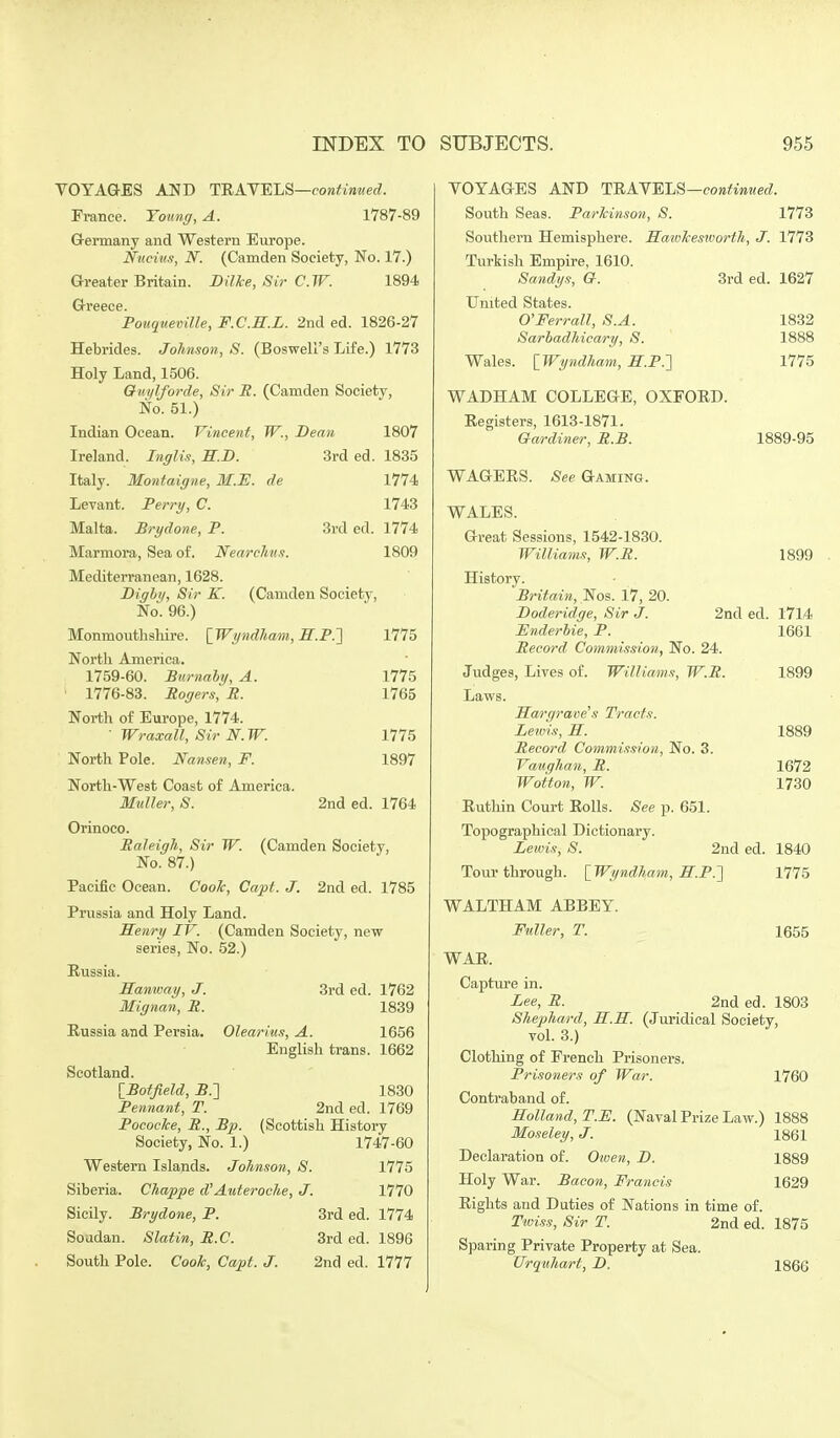 VOYAGES AND TUAVELS—contimied. France. Yotinff, A. 1787-89 Grermany and Western Europe. Nttciitx, N. (Camden Society, No. 17.) Greater Britain. Bil/ce, Sir C.TF. 1894 Gi-eece. Pouquemlle, F.C.H.L. 2nd ed. 1826-27 Hebrides. Johnson, S. (Boswell's Life.) 1773 Holy Land, 1506. Ouylforde, Sir R. (Camden Society, No. 51.) Indian Ocean. Vincent, W., Dean 1807 Ireland. Inglis, H.D. 3rd ed. 1885 Italy. Montaigne, M.E. de 1774 Levant. Perry, C. 1743 Malta. Brydone, P. 3rd ed. 1774 Marmora, Sea of. Nearclmn. 1809 Mediterranean, 1628. Dighif, Sir K. (Camden Society, No. 96.) Monmouthshire. [Wyndham, M.P.'] 1775 North America. 1759-60. Burnaby, A. 1775 • 1776-83. Rogers, R. 1765 North of Europe, 1774. ■ Wraxall, Sir N.W. 1775 North Pole. Nansen, F. 1897 North-West Coast of America. IfuUer, S. 2nd ed. 1764 Orinoco. Raleigh, Sir W. (Camden Society, No. 87.) Pacific Ocean. Cook, Capt. J. 2nd ed. 1785 Prussia and Holy Land. Senry IV. (Camden Society, new series, No. 52.) Russia. Hanway, J. 3rd ed. 1762 Mignan, R. 1839 Russia and Persia. Olearius, A. 1656 English trans. 1662 Scotland. IBotfield, JS.] 1830 Pennant, T. 2nd ed. 1769 Pocoeke, R., Bp. (Scottish History Society, No. 1.) 1747-60 Western Islands. Johnson, S. VII5 Siberia. Chappe d'Auteroche, J. 1770 Sicily. Brydone, P. 3rd ed. 1774 Soudan. Slatin, R.C. 3rd ed. 1896 South Pole. Cook, Capt. J. 2nd ed. 1777 VOYAGES AND TRAN'ELB—continued. South Seas. Parkinson, S. 1773 Southern Hemisphere. Saivkesivorth, J. 1773 Turkish Empire, 1610. Sandys, G. 3rd ed. 1627 United States. O'Ferrall, S.A. 1832 Sarhadhicary, S. 1888 Wales. IWyndham, H.P.'] 1775 WADHAM COLLEGE, OXFORD. Registers, 1613-1871. Gardiner, R.B. WAGERS. See Gaming. 1889-95 WALES. Great Sessions, 1542-1830. Williams, W.R. 1899 History. Britain, Nos. 17, 20. Doderidge, Sir J. 2nd ed. 1714 Enderbie, P. 1661 Record Commission, No. 24. Judges, Lives of. Williams, W.R. 1899 Lavv-s. Hargrave s Tracts. Lewis, S. 1889 Record Commission, No. 3. Vaughan, R. 1672 Wotton, W. 1730 Ruthin Court Rolls. See p. 651. Topographical Dictionary. Lewis, S. 2nd ed. 1840 Tour through. \_Wyndha7n, H.P.'] 1775 WALTHAM ABBEY. Fuller, T. 1655 WAR. Captiu'e in. Lee, R. 2nd ed. 1803 Shephard, U.K. (Juridical Society, vol. 3.) Clothing of French Prisoners. Prisoners of War. 1760 Contraband of. Holland, T.E. (Naval Prize Law.) 1888 Moseley, J. 1861 Declaration of. Oiven, D. 1889 Holy War. Bacon, Francis 1629 Rights and Duties of Nations in time of. Twi.'is, Sir T. 2nd ed. 1875 Sparing Private Property at Sea. Urquhart, L>. 1866