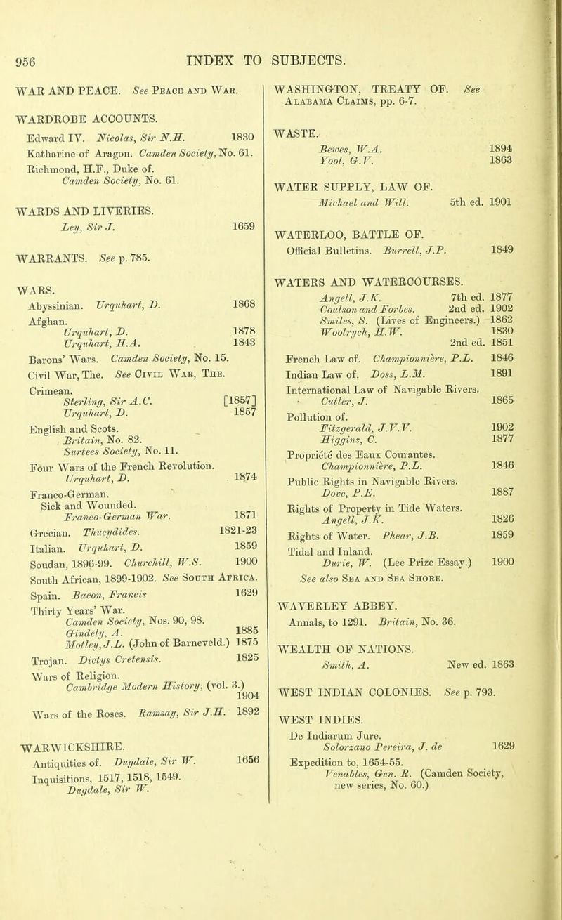 WAR AND PEACE. See Peace and Wae. WARDROBE ACCOUNTS. Edward IV. Nicolas, Sir N.S. 1830 Eatliarine of Aragon. Camden Societif,^o. Ql. Richmond, H.F., Duke of. Camden Society, No. 61. WARDS AND LIVERIES. Leij, Sir J. 1659 WARRANTS. See p. 785. WARS. Abyssinian. TJrqnhart, B. 1868 Afghan. Urquliart, D. 1878 Urquhart, B.A. . 1843 Barons' Wars. Camden Society, No. 15. Civil War, The. See Civil Wae, The. Crimean. Sterling, Sir A.C. [1857] TJrquhart, D. 1857 English and Scots. ^Britain, No. 82. Surtees Society, No. 11. Four Wars of the French Revolution. UrquJiart, D. . 1874 Franco-Grerman. Sick and Wounded. Franco-German War. 1871 Grrecian. Thiicydides. 1821-23 Italian. TJrqnhart, D. 1859 Soudan, 1896-99. Churcliill, W.S. 1900 South African, 1899-1902. See South Afeica. Spain. Bacon, Francis 1629 Thirty Years' War. Camden Society, Nos. 90, 98. Gindely, A. 1885 Motley, J.L. (John of Barneveld.) 1875 Trojan. Dictys Cretensis. 1825 Wars of Religion. Cambridge Modern History, (vol. 3.) 1904 Wars of the Roses. Ramsay, Sir J.H. 1892 WARWICKSHIRE. Antiquities of. Bugdale, Sir W. Inquisitions, 1517, 1518, 1549. Bugdale, Sir W. WASHINGTON, TREATY OF. See Alabama Claims, pp. 6-7. WASTE. Betoes, W.A. Tool, G.r. WATER SUPPLY, LAW OF. Michael and Will. 1894 1863 5th ed. 1901 1656 WATERLOO, BATTLE OF. Official Bulletins. Burrell, J.P. 1849 WATERS AND WATERCOURSES. Angell, J.K. 7th ed. 1877 Couhon and Forhes. 2nd ed. 1902 Smiles, S. (Lives of Engineers.) 1862 Woolri/ch, H.W. 1830 2nded. 1851 French Law of. Championniere, P.L. 1846 Indian Law of. Boss, L.M. 1891 International Law of Navigable Rivers. Cutler, J. 1865 Pollution of. Fitzgerald, J.r.V. 1902 ILiggins, C. 1877 Propriete des Eaux Coiu'antes. Chamf ionniere, P.L. 1846 Public Rights in Navigable Rivers. Bove, P.F. 1887 Rights of Property in Tide Waters. Angell, J.K. 1826 Rights of Water. Phear, J.B. 1859 Tidal and Inland. Burie, W. (Lee Prize Essay.) 1900 See also Sea and Sea Shoee. WAVE RLE Y ABBEY. Annals, to 1291. Britain, No. 36. WEALTH OF NATIONS. Smith, A. New ed. 1863 WEST INDIAN COLONIES. See p. 793. WEST INDIES. De Indiarum Jure. Solorzano Pereira, J. de 1629 Expedition to, 1654-55. Venables, Gen. R. (Camden Society, new series. No. 60.)