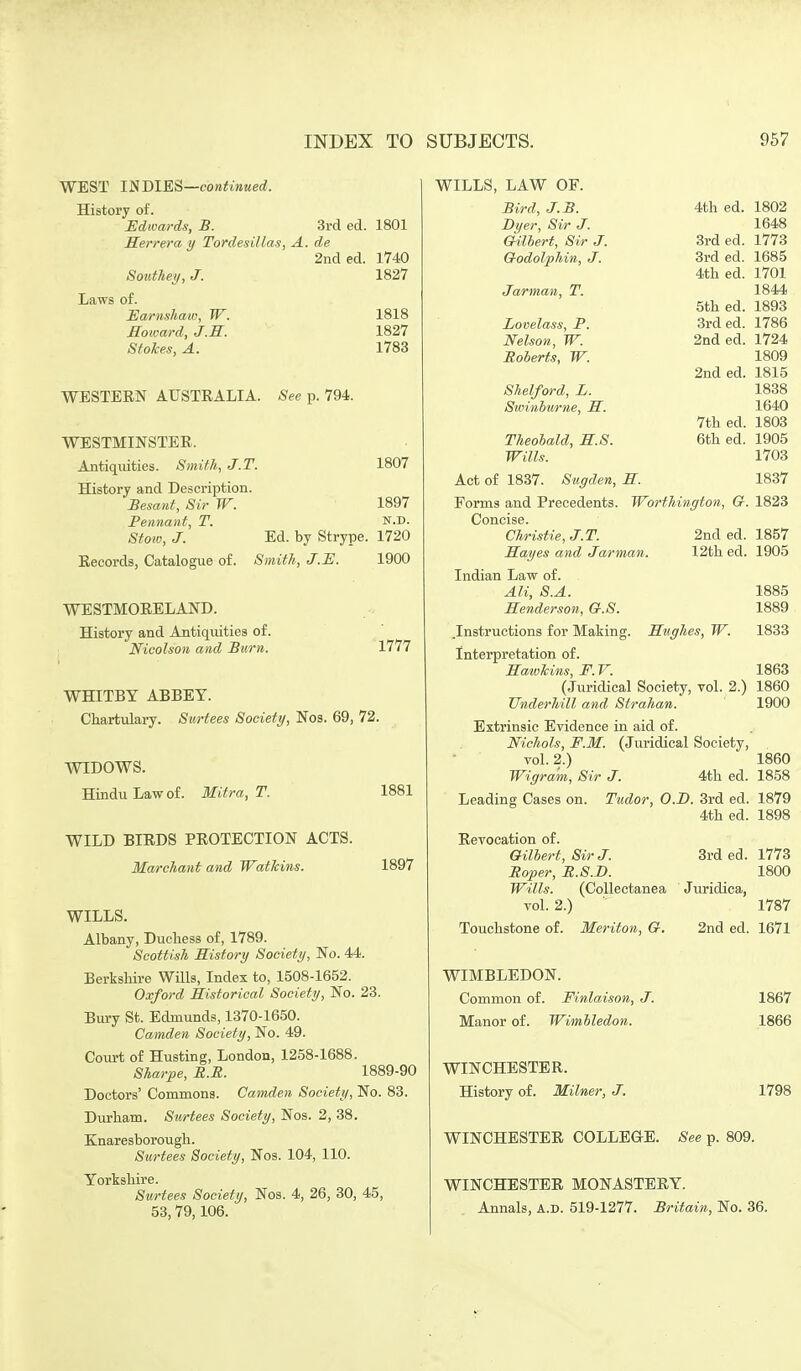 WEST INDIES—continued. History of. Edwards, B. 3rd ed. 1801 Eerrera y Tordesillas, A. de 2nded. 1740 Souihey, J. 1827 Laws of. Earnsham, W. 1818 Roioard, J.M. 1827 StoJces, A. 1783 WESTEEN AUSTRALIA. See p. 794. WESTMINSTER. Antiquities. 8miih, J.T. 1807 History and Description. Besant, Sir W. 1897 Pennant, T. n.d. Stoio, J. Ed. by Strype. 1720 Records, Catalogue of. Smith, J.E. 1900 WESTMORELAND. History and Antiquities of. Nicolson and Burn. Vlll WHITBY ABBEY. Chartulary. Surtees Society, Nos. 69, 72. WIDOWS. Hindu Law of. Mitra, T. 1881 WILD BIRDS PROTECTION ACTS. Marchant and Watkins. 1897 WILLS. Albany, Duchess of, 1789. Scottish History Society, No. 44. Berkshire Wills, Index to, 1508-1652. Oxford Historical Society, No. 23. Bury St. Edmunds, 1370-1650. Camden Society, No. 49. Court of Husting, London, 1258-1688. Sharpe, R.R. 1889-90 Doctors' Commons. Camden Society, No. 83. Durham. Surtees Society, Nos. 2, 38. Knaresborough. Surtees Society, Nos. 104, 110. Yorkshire. Surtees Society, Nos. 4, 26, 30, 45, 53,79,106. WILLS, LAW OF. Bird, J.B. Dyer, Sir J. Gilhert, Sir J. Godolphin, J. Jarman, T. Lovelass, P. Nelson, W. Roberts, W. Shelford, L. Swinburne, M. Theobald, S.S. Wills. 4th ed. 3rd ed. 3rd ed. 4th ed. 5th ed. 3rd ed. 2nd ed. 2nd ed. 7th ed. 6th ed. 1802 1648 1773 1685 1701 1844 1893 1786 1724 1809 1815 1838 1640 1803 1905 1703 1837 1823 1857 1905 Act of 1837. Siigden, H. Forms and Precedents. Worthington, G. Concise. Christie, J.T. 2nd ed. Hayes and Jarman. 12th ed. Indian Law of. Ali, S.A. 1885 Henderson, G.S. 1889 .Instructions for Making. Hughes, W. 1833 Interpretation of. Hwwhins, F. V. 1863 (Juridical Society, vol. 2.) 1860 Underhill and Strahan. 1900 Extrinsic Evidence in aid of. Nichols, F.M. (Juridical Society, vol. 2.) 1860 Wigra'm, Sir J. 4th ed. 1858 Leading Cases on. Tudor, O.JD. 3rd ed. 1879 4th ed. 1898 Revocation of. Gilbert, Sir J. 3rd ed. 1773 Roper, R.S.D. 1800 Wills. (Collectanea Juridica, vol. 2.) 1787 Touchstone of. Meriton, G. 2nd ed. 1671 WIMBLEDON. Common of. Finlaison, J. 1867 Manor of. Wimbledon. 1866 WINCHESTER. History of. Milner, J. 1798 WINCHESTER COLLEGE. See p. 809. WINCHESTER MONASTERY. Annals, A.D. 519-1277. Britain, No. 36.