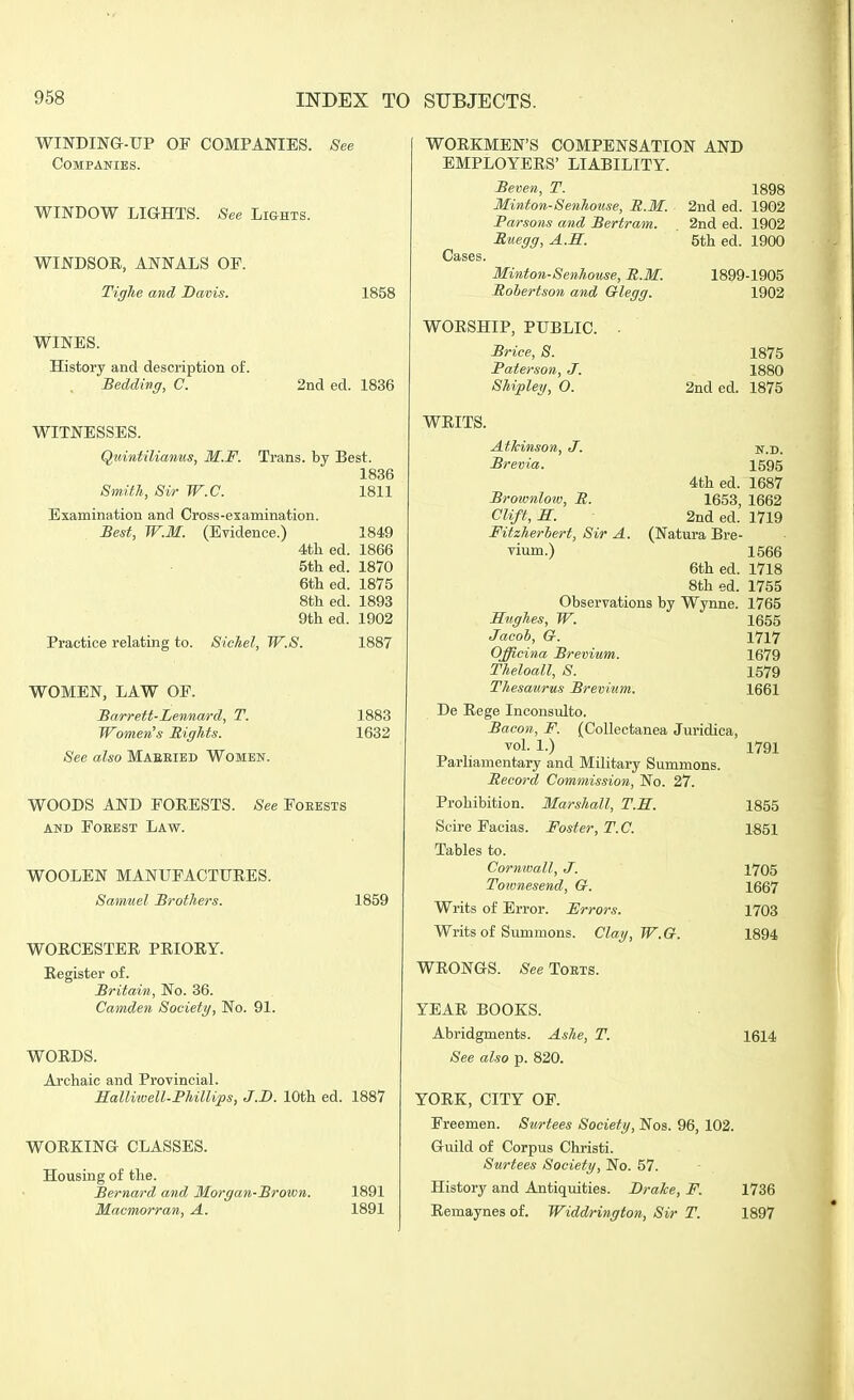 WINDIN&-TJP OF COMPANIES. See Companies. WINDOW LIGHTS. See Lights. WINDSOR, ANNALS OP. Tighe and Davis. 1858 2nd eel. 1836 WINES. History and description of. Bedding, C. WITNESSES. QuintiUaniis, M.F. Trans, by Best. 1836 Smith, Sir W.C. 1811 Examination and Cross-examination. Best, W.M. (Evidence.) 1849 4tli ed. 1866 5th ed. 1870 6th ed. 1875 8th ed. 1893 9th ed. 1902 Practice relating to. SicJiel, W.S. 1887 WOMEN, LAW OF. Barrett-Lennard, T. Women's Rights. See also Maeeied Women. WOODS AND FOEESTS. See Foeests AND FOEEST LAW. WOOLEN MANUFACTUEES. Samuel Brothers. 1883 1632 1859 WOECESTER PRIOEY. Register of. Britain, No. 36. Camden Society, No. 91. WORDS. Archaic and Provincial. Halliwell-Phillips, J.D. 10th ed. 1887 WORKING CLASSES. Housing of the. Bernard and Morgan-Brown. 1891 Macmorran, A. 1891 WORKMEN'S COMPENSATION AND EMPLOYERS' LIABILITY. Cases Beven, T. Minton-Senhouse, B.M. Parsons and Bertram. Ruegg, A.M. Minton-Senhouse, R.M. Robertson and Glegg. WORSHIP, PUBLIC. Briee, S. Paterson, J. Shipley, O. WRITS. Atkinson, J. Brevia. R. 1898 2nd ed. 1902 2nd ed. 1902 5th ed. 1900 1899-1905 1902 1875 1880 2nded. 1875 N.D. 1595 1687 1662 1719 4th ed. 1653, 2nd ed. (Natura Bre- Brotvnloiv. Clift, S. ' Fitzherhert, Sir A. vium.) 1566 6th ed. 1718 8th ed. 1755 Observations by Wynne. 1765 Hughes, W. 1655 Jacol, Gr. YiVl Officina Brevium. 1679 Theloall, S. 1579 Thesaurus Brevium. 1661 De Rege Inconsulto. Bacon, F. (Collectanea Juridica, vol. 1.) 1791 Parliamentary and Military Summons. Record Commission, No. 27. Prohibition. Marshall, T.H. 1855 Scire Facias. Foster, T.C. 1851 Tables to. Cornwall, J. 1705 Toivnesend, G. 1667 Writs of Error. Frrors. 1703 Writs of Summons. Clay, W.G. 1894 WRONGS. See Toets. YEAR BOOKS. Abridgments. Ashe, T. 1614 See also p. 820. YORK, CITY OF. Freemen. Surtees Society, Nos. 96, 102. Guild of Corpus Christi. Surtees Society, No. 57. History and Antiquities. Brake, F. 1736 Remaynes of. Widdrington, Sir T. 1897