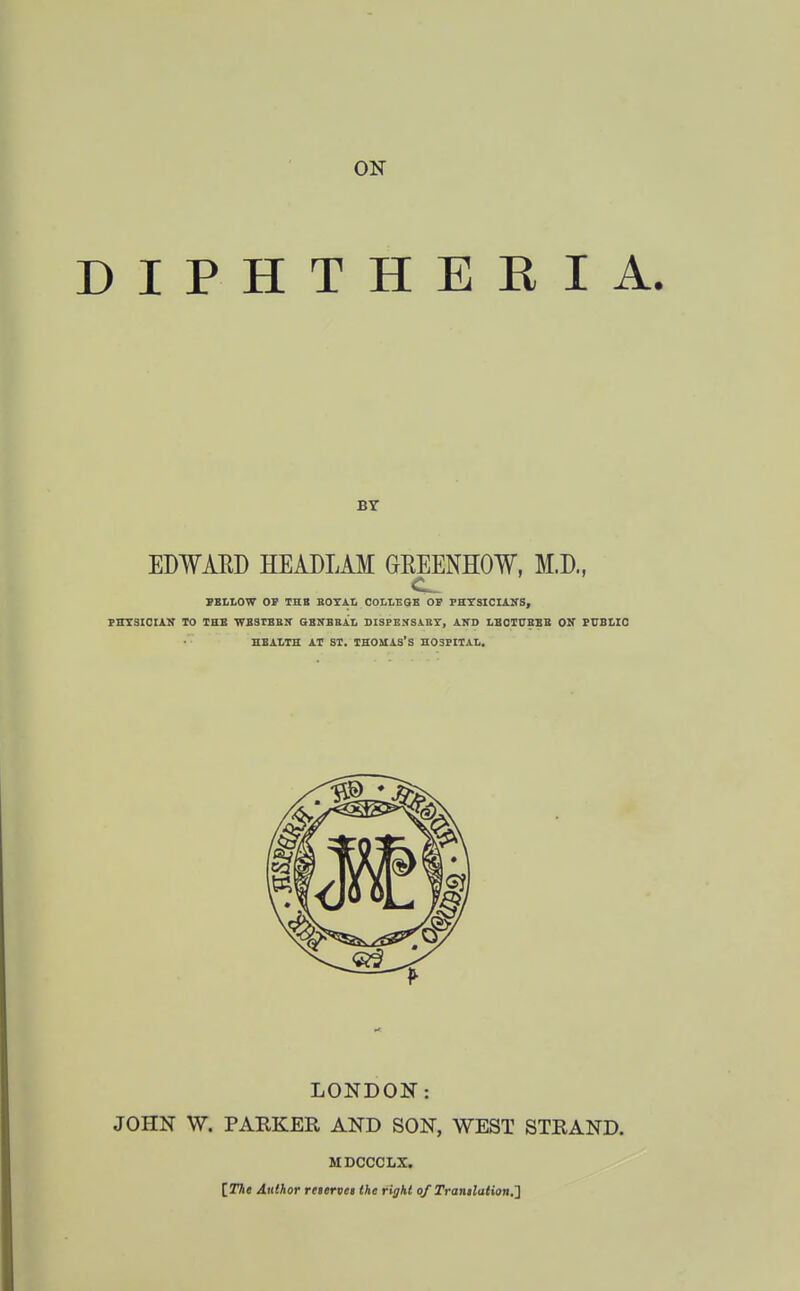 DIPHTHERIA. BY EDWAED HEADLAM GREENHOW, M.D., PSI.LOW OV THB BOXAL OOLLEQB OF PHTSICIAS'S, PHXSICUK TO THE WBSTBEK aZTKBRh, DISPENSABT, AND LBOTtTBBB OK PtJBlIO ZBALTH AT ST. THOMAS'S H03PIIAI,. LONDON: JOHN W. PARKER AND SON, WEST STRAND. MDCCCLX. IThe Author rettrvei the right of Tran$lation,2