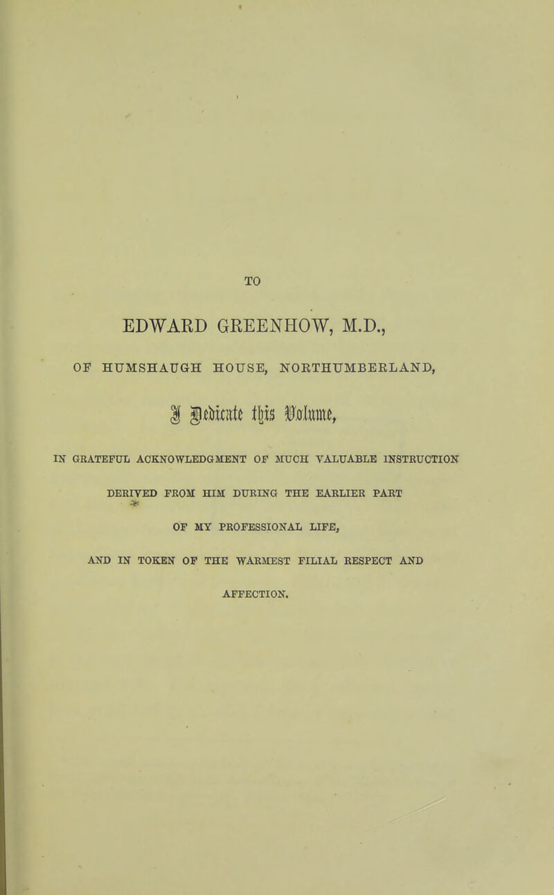 TO EDWARD GREENHOW, M.D., OF HUMSHAUan HOUSE, NORTHUMBERLAND, IN GRATEFUL ACKNOWLEDGMENT OF MUCH VALUABLE INSTEUCTION DERIVED FEOM HIM DURING THE EARLIER PART * OF MY PROFESSIONAL LIFE, AND IN TOKEN OP THE WARMEST FILIAL RESPECT AND AFFECTION.