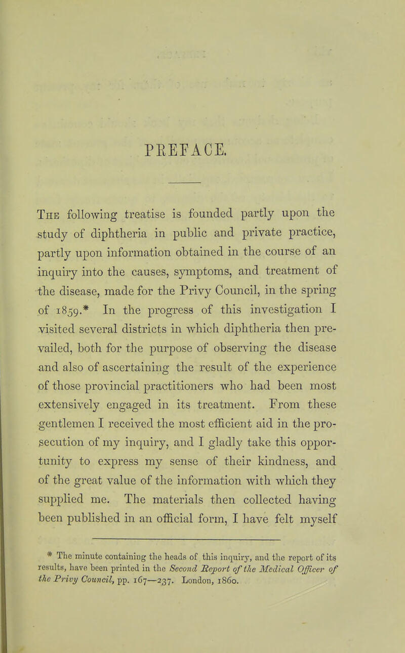 PEEFACE. The following treatise is founded partly upon tlie study of diphtheria in public and private practice, partly upon information obtained in the course of an inquiry into the causes, symptoms, and treatment of the disease, made for the Privy Council, in the spring of 1859.* progress of this investigation I visited several districts in which diphtheria then pre- vailed, both for the purpose of observing the disease and also of ascertaining the result of the experience of those provincial practitioners who had been most extensively engaged in its treatment. From these gentlemen I received the most efficient aid in the pro- secution of my inquiry, and I gladly take this oppor- tunity to express my sense of their kindness, and of the great value of the information with which they supplied me. The materials then collected having been published in an official form, I have felt myself * The minute containing the heads of this inquiiy, and the report of its results, have been printed in the Second Eeport of the Medical Offlcei' of the Privy Council, pp. 167—237. London, 1S60.