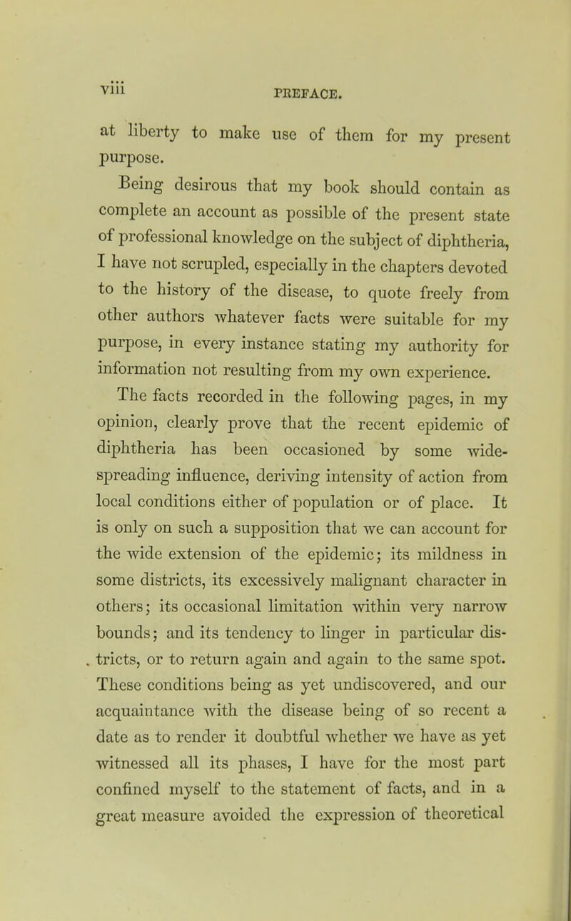 Vlll at liberty to make use of them for my present purpose. Being desirous that my book should contain as complete an account as possible of the present state of professional knowledge on the subject of diphtheria, I have not scrupled, especially in the chapters devoted to the history of the disease, to quote freely from other authors whatever facts were suitable for my purpose, in every instance stating my authority for information not resulting from my own experience. The facts recorded in the following pages, in my opinion, clearly prove that the recent epidemic of diphtheria has been occasioned by some wide- spreading influence, deriving intensity of action from local conditions either of j)opulation or of place. It is only on such a supjDosition that we can account for the wide extension of the epidemic; its mildness in some districts, its excessively malignant character in others; its occasional limitation ^^dthin very narrow bounds; and its tendency to linger in particular dis- tricts, or to return again and again to the same spot. These conditions being as yet undiscovered, and our acquaintance with the disease being of so recent a date as to render it doubtful whether we have as yet witnessed all its phases, I have for the most part confined myself to the statement of facts, and in a great measure avoided the expression of theoretical