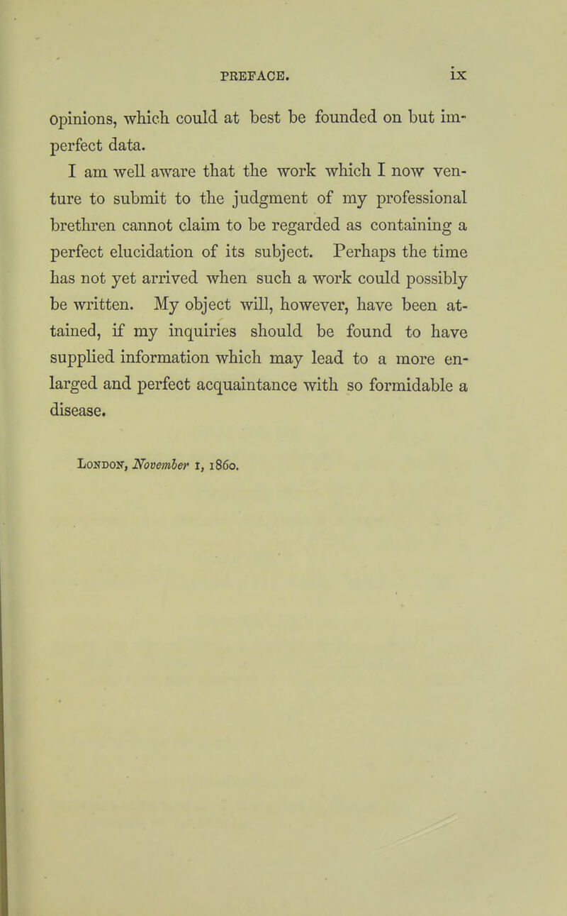 opinions, wHch could at best be founded on but im- perfect data. I am well aware that the work which I now ven- ture to submit to the judgment of my professional brethren cannot claim to be regarded as containing a perfect elucidation of its subject. Perhaps the time has not yet arrived when such a work could possibly be written. My object will, however, have been at- tained, if my inquiries should be found to have supplied information which may lead to a more en- larged and perfect acquaintance with so formidable a disease. London, November i, i860.