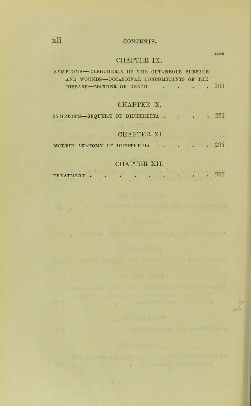 rjios CHAPTER IX. STMPTOMS—DIPnTHEMA OK THE CUTANEOUS SUErACE AlO) AVOUNDS—OCCASIONAL CONCOMITANTB OP THE DISEASE—MANNEtt OE DEATH .... 188 CHAPTER X. SYMPTOMS—SEQUELS OF DIPHTHEEIA . . . .221 CHAPTER XI. MOEBID ANATOMY OP DIPHTHEEIA ■ . . . . 235 CHAPTER XII.