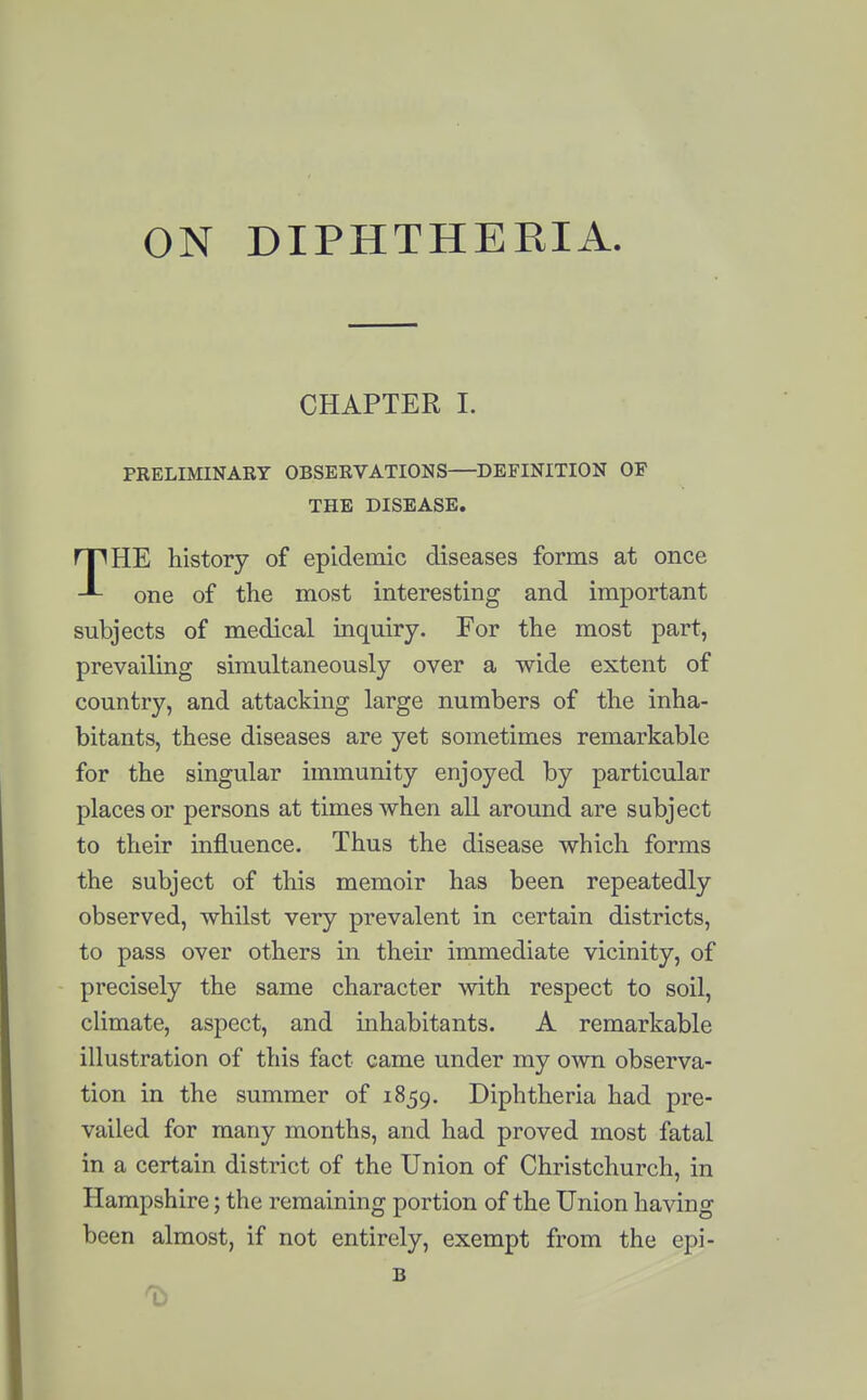 ON DIPHTHERIA. CHAPTER I. PRELIMINARY OBSERVATIONS—DEFINITION OF THE DISEASE. THE history of epidemic diseases forms at once one of the most interesting and important subjects of medical inquiry. For the most part, prevailing simultaneously over a wide extent of country, and attacking large numbers of the inha- bitants, these diseases are yet sometimes remarkable for the singular immunity enjoyed by particular places or persons at times when all around are subject to their influence. Thus the disease which forms the subject of this memoir has been repeatedly observed, whilst very prevalent in certain districts, to pass over others in their immediate vicinity, of precisely the same character with respect to soil, climate, aspect, and inhabitants. A remarkable illustration of this fact came under my own observa- tion in the summer of 1859. Diphtheria had pre- vailed for many months, and had proved most fatal in a certain district of the Union of Christchurch, in Hampshire; the remaining portion of the Union having been almost, if not entirely, exempt from the epi- B