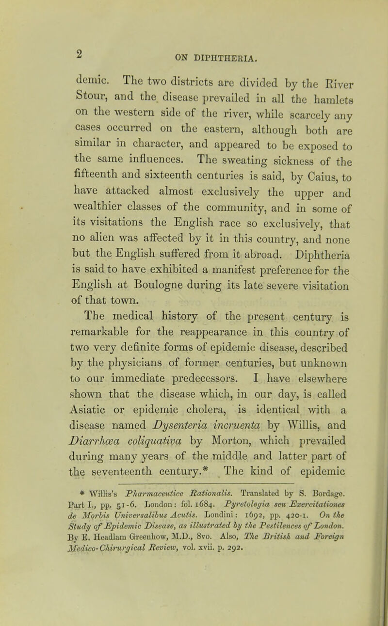 ON DIPHTHERIA. demic. The two districts are divided by the River Stour, and the disease prevailed in all the hamlets on the western side of the river, while scarcely any cases occurred on the eastern, although both are similar in character, and appeared to be exposed to the same influences. The sweating sickness of the fifteenth and sixteenth centuries is said, by Caius, to have attacked almost exclusively the upper and wealthier classes of the community, and in some of its visitations the English race so exclusively, that no alien was affected by it in this country, and none but the English suffered from it abroad. Diphtheria is said to have exhibited a manifest jDreference for the English at Boulogne during its late severe visitation of that town. The medical history of the present century is remarkable for the reappearance in this country of two very definite forms of epidemic disease, described by the physicians of former centuries, but unknown to our immediate predecessors. I have elsewhere shown that the disease which, in our day, is called Asiatic or epidemic cholera, is identical with a disease named Dysenteria incruenta by Willis, and Diarrhoea coliquativa by Morton, which prevailed during many years of the middle and latter j^art of the seventeenth century.* The kind of epidemic * Willis's Pharmaceutice Sationalis. Translated by S. Bordage. Pai-t I., pp. 51-6. London: fol. 1684. Fyretologia seu Exercitationes de 3forbis Universalibus Acidis. Londini: 1692, pp. 420-1. On the Study of Epidemic Disease, as illustrated by the Pestilences of London. By E. Headlam Greeuhow, M.D., 8vo. Also, The British and Foreign Medico- Chirurgical Review, vol. xvii. p. 292.