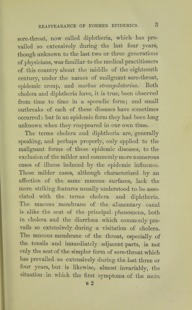 sore-throat, now called diphtheria, which has pre- vailed so extensively during the last four years, though unknown to the last two or three generations of physicians, was familiar to the medical practitioners of this country about the middle of the eighteenth century, under the names of malignant sore-throat, epidemic croup, and morbus strangidatorius. Both cholera and diphtheria have, it is true, been observed from time to time in a sporadic form; and small outbreaks of each of these diseases have sometimes occurred: but in an epidemic form they had been long unknown when they reappeared in our own time. The terms cholera and diphtheria are, generally speaking, and perhaps properly, only applied to the malignant forms of these epidemic diseases, to the exclusion of the milder and commonly more numerous cases of illness induced by the epidemic influence. These milder cases, although characterized by an affection of the same mucous surfaces, lack the more striking features usually understood to be asso- ciated with the terms cholera and diphtheria. The mucous membrane of the alimentary canal is alike the seat of the principal phenomena, both in cholera and the diarrhcea which commonly pre- vails so extensively during a visitation of cholera. The mucous membrane of the throat, especially of the tonsils and immediately adjacent parts, is not only the seat of the simpler form of sore-throat which has prevailed so extensively during the last three or four years, but is likewise, almost invariably, the situation in which the first symptoms of the more B 2