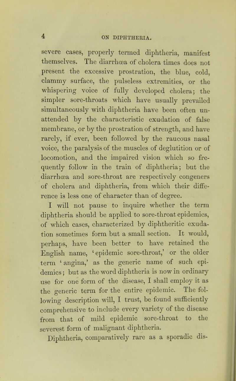 severe cases, properly termed diphtheria, manifest themselves. The diarrhoea of cholera times does not present the excessive prostration, the blue, cold, clammy surface, the pulseless extremities, or the whispering voice of fully developed cholera; the simpler sore-throats which have usually prevailed simultaneously with diphtheria have been often un- attended by the characteristic exudation of false membrane, or by the prostration of strength, and have rarely, if ever, been followed by the raucous nasal voice, the paralysis of the muscles of deglutition or of locomotion, and the impaired vision which so fre- quently follow in the train of diphtheria; but the diarrhoea and sore-throat are respectively congeners of cholera and diphtheria, from which their diffe- rence is less one of character than of degree. I will not pause to inquire whether the term diphtheria should be applied to sore-throat epidemics, of which cases, characterized by diphtheritic exuda- tion sometimes form but a small section. It would, perhaps, have been better to have retained the English name, 'epidemic sore-throat,' or the older term ' angina,' as the generic name of such epi- demics ; but as the word diphtheria is now in ordinary use for one form of the disease, I shall employ it as the generic term for the entire epidemic. The fol- lowing description will, I trust, be found sufficiently comprehensive to include every variety of the disease from that of mild epidemic sore-throat to the severest form of malignant diphtheria. Diphtheria, comparatively rare as a sporadic dis-