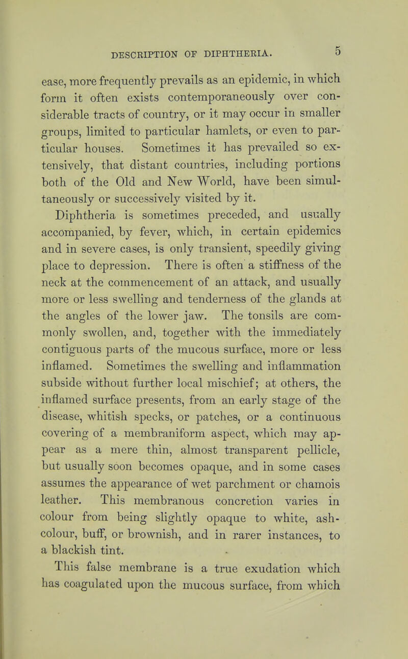 ease, more frequently prevails as an epidemic, in which form it often exists contemporaneously over con- siderable tracts of country, or it may occur in smaller groups, limited to particular hamlets, or even to par- ticular houses. Sometimes it has prevailed so ex- tensively, that distant countries, including portions both of the Old and New World, have been simul- taneously or successively visited by it. Diphtheria is sometimes preceded, and usually accompanied, by fever, which, in certain epidemics and in severe cases, is only transient, speedily giving place to depression. There is often a stiffness of the neck at the commencement of an attack, and usually more or less swelling and tenderness of the glands at the angles of the lower jaw. The tonsils are com- monly swollen, and, together Avith the immediately contiguous parts of the mucous surface, more or less inflamed. Sometimes the swelling and inflammation subside without further local mischief; at others, the inflamed surface presents, from an early stage of the disease, whitish specks, or patches, or a continuous covering of a membraniform aspect, which may ap- pear as a mere thin, almost transparent pellicle, but usually soon becomes opaque, and in some cases assumes the appearance of wet parchment or chamois leather. This membranous concretion varies in colour from being slightly opaque to white, ash- colour, buff, or brownish, and in rarer instances, to a blackish tint. This false membrane is a true exudation which has coagulated upon the mucous surface, from which