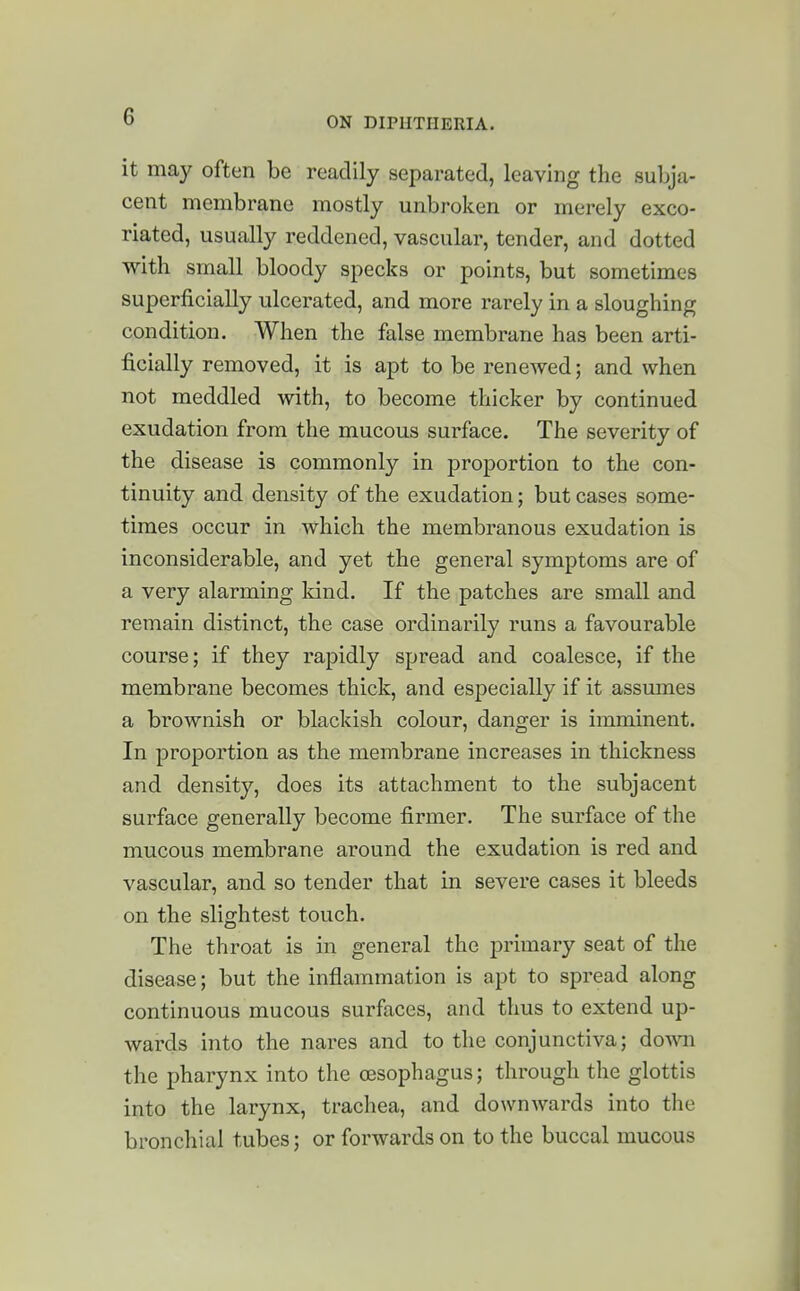 it may often be readily separated, leaving the subja- cent membrane mostly unbroken or merely exco- riated, usually reddened, vascular, tender, and dotted with small bloody specks or points, but sometimes superficially ulcerated, and more rarely in a sloughing condition. When the false membrane has been arti- ficially removed, it is apt to be renewed; and when not meddled with, to become thicker by continued exudation from the mucous surface. The severity of the disease is commonly in proportion to the con- tinuity and density of the exudation; but cases some- times occur in which the membranous exudation is inconsiderable, and yet the general symptoms are of a very alarming kind. If the patches are small and remain distinct, the case ordinarily runs a favourable course; if they rapidly spread and coalesce, if the membrane becomes thick, and especially if it assmnes a brownish or blackish colour, danger is imminent. In proportion as the membrane increases in thickness and density, does its attachment to the subjacent surface generally become firmer. The surface of the mucous membrane around the exudation is red and vascular, and so tender that in severe cases it bleeds on the slightest touch. The throat is in general the primary seat of the disease; but the inflammation is apt to spread along continuous mucous surfaces, and thus to extend up- wards into the nares and to the conjunctiva; down the pharynx into the oesophagus; through the glottis into the larynx, trachea, and downwards into the bronchial tubes; or forwards on to the buccal mucous