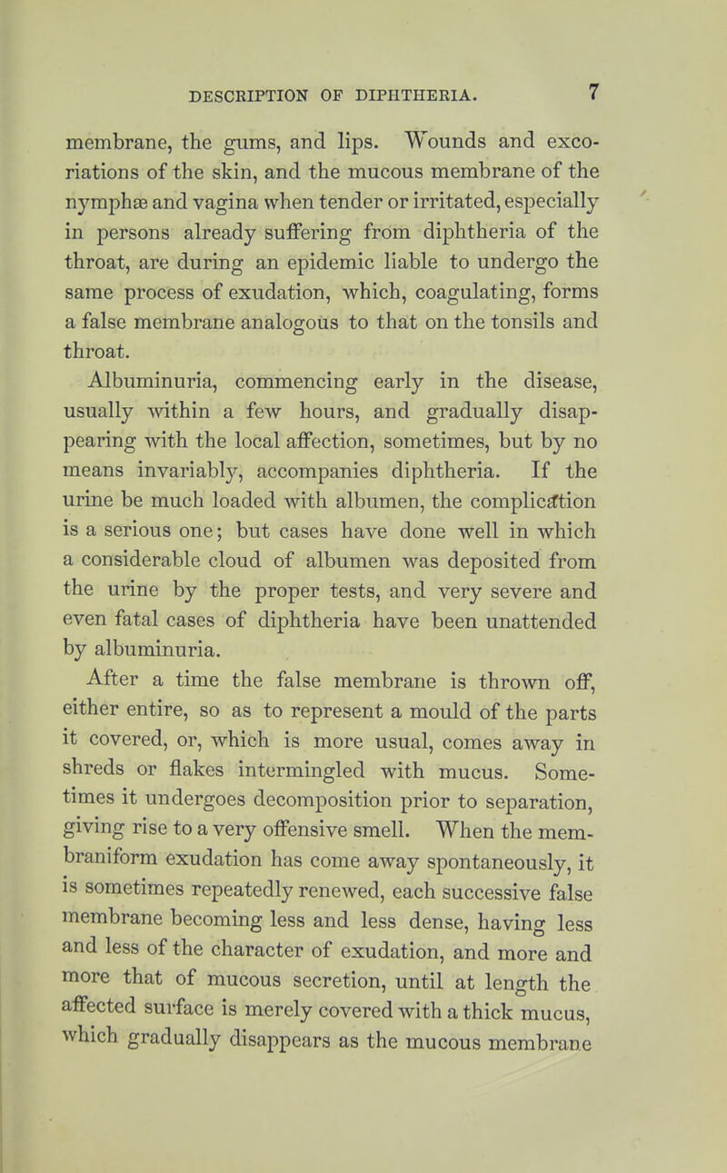 membrane, the gums, and lips. Wounds and exco- riations of the skin, and the mucous membrane of the nymphte and vagina when tender or irritated, especially in persons already suffering from diphtheria of the throat, are during an epidemic liable to undergo the same process of exudation, which, coagulating, forms a false membrane analogous to that on the tonsils and throat. Albuminuria, commencing early in the disease, usually Avithin a few hours, and gradually disap- pearing with the local affection, sometimes, but by no means invariably, accompanies diphtheria. If the urine be much loaded with albumen, the complicd^tion is a serious one; but cases have done well in which a considerable cloud of albumen was deposited from the urine by the proper tests, and very severe and even fatal cases of diphtheria have been unattended by albuminuria. After a time the false membrane is thrown off, either entire, so as to represent a mould of the parts it covered, or, which is more usual, comes away in shreds or flakes intermingled with mucus. Some- times it undergoes decomposition prior to separation, giving rise to a very offensive smell. When the mem- braniform exudation has come away spontaneously, it is sometimes repeatedly renewed, each successive false membrane becoming less and less dense, having less and less of the character of exudation, and more and more that of mucous secretion, until at length the affected surface is merely covered with a thick mucus, which gradually disappears as the mucous membrane