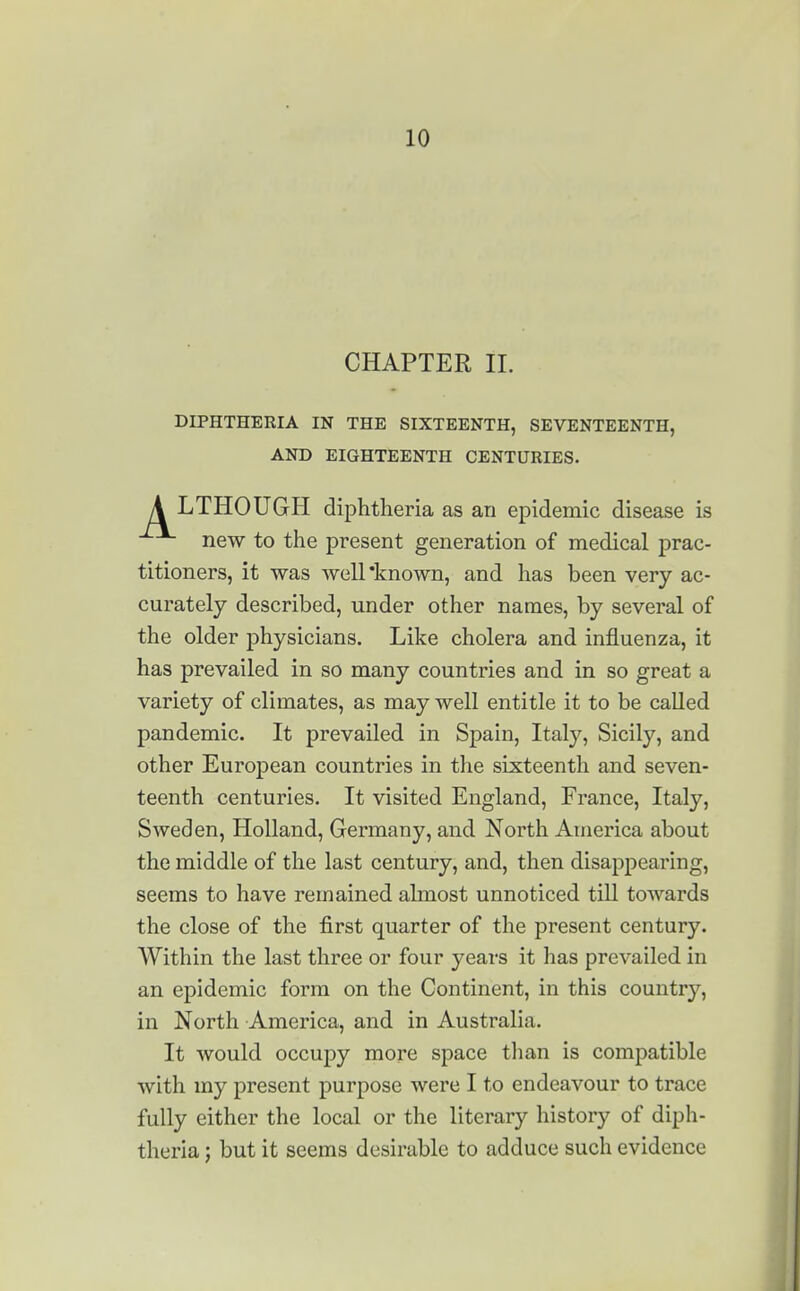 CHAPTER II. DIPHTHERIA IN THE SIXTEENTH, SEVENTEENTH, AND EIGHTEENTH CENTURIES. A LTHOUGH diphtheria as an epidemic disease is new to the present generation of medical prac- titioners, it was well known, and has been very ac- curately described, under other names, by several of the older physicians. Like cholera and influenza, it has prevailed in so many countries and in so great a variety of climates, as may well entitle it to be called pandemic. It prevailed in Spain, Italy, Sicily, and other European countries in the sixteenth and seven- teenth centuries. It visited England, France, Italy, Sweden, Holland, Germany, and North America about the middle of the last century, and, then disappearing, seems to have remained almost unnoticed till towards the close of the first quarter of the present century. Within the last three or four years it has prevailed in an epidemic form on the Continent, in this country, in North America, and in Australia. It would occupy more space than is compatible with my present purpose were I to endeavour to trace fully either the local or the literary history of diph- theria ; but it seems desirable to adduce such evidence