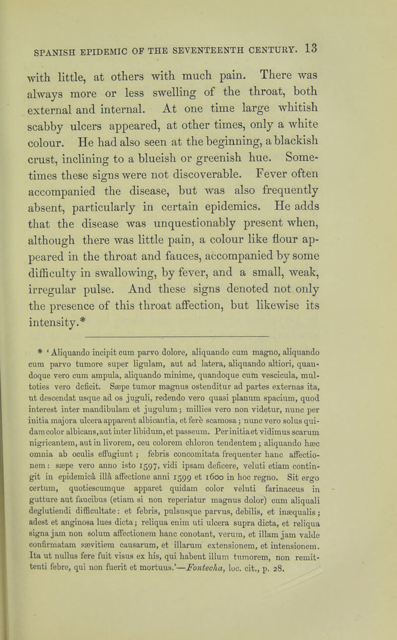 with little, at others with much pain. There was always more or less swelling of the throat, both external and internal. At one time large whitish scabby ulcers appeared, at other times, only a white colour. He had also seen at the beginning, a blackish crust, inclining to a blueish or greenish hue. Some- times these signs were not discoverable. Fever often accompanied the disease, but was also frequently absent, particularly in certain epidemics. He adds that the disease was unquestionably present when, although there was little pain, a colour like flour ap- peared in the throat and fauces, accompanied by some difficulty in swallowing, by fever, and a small, weak, irregular pulse. And these signs denoted not only the presence of this throat affection, but likewise its intensity.* * ' Aliquando incipit cum parvo dolore, aliquando cum raagno, aliquando cum parvo tumore super ligulam, aufc ad latera, aliquando altiori, quau- doque vero cum ampula, aliquando minime, quandoque cum vescicula, mul- toties vero deficit. Ssepe tumor magnus ostenditur ad partes externas ita, nt descendat usque ad os juguH, redendo vero quasi planum spacium, quod interest inter mandibulara et jugulum; milHes vero non videtur, nunc per initia majora ulcera apparent alblcantia, et fere scamosa; nunc vero solus qui- damcolor albicans,aut inter libidum,et passeum. Perinitiaet vidimus scarum nigricantem, aut in livorem, ceu colorem chloron tendentem; aliquando hjBC omnia ab oculis effugiunt ; febris concomitata frequenter banc afFectio- nem: ssepe vero anno isto 1597, vidi ipsam deficere, veluti etiam contin- git in epidemica iUa affectione anni 1599 et 1600 in hoc regno. Sit ergo certum, quotiescumque apparet quidam color veluti faiinaceus in gutture aut faucibus (etiam si non reperiatur magnus dolor) cum aliquali deglutiendi difficultate: et febris, pulsusque parvus, debilis, et inaequalis; adest et anginosa lues diota; reliqua enim uti ulcera supra dicta, et reliqua signa jam non solum affectionem banc conotant, verum, et illam jam valde confirmatam siEvitiera causarum, et illarura extensioncm, et intensionem, Ita ut nullus fere fuit visus ex liis, qui ha^bont ilium tumoreni, non remit- tenti febrc, qui non fuerit et mortuus.*—FontecJia, luc. cit., p. 28.