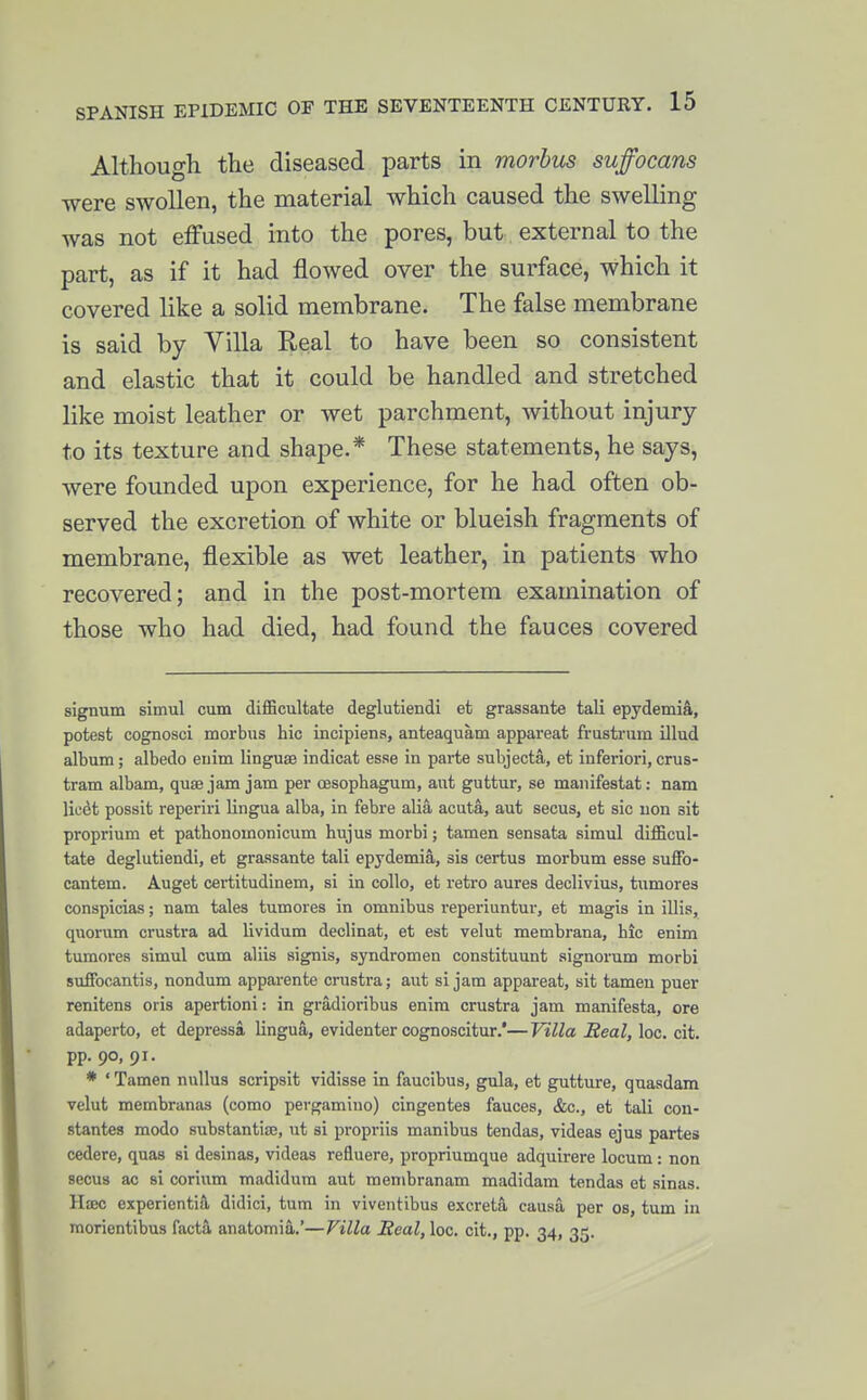 Although the diseased parts in morbus suffocans were swollen, the material which caused the swelling was not effused into the pores, but external to the part, as if it had flowed over the surface, which it covered like a solid membrane. The false membrane is said by Villa Real to have been so consistent and elastic that it could be handled and stretched like moist leather or wet parchment, without injury to its texture and shape.* These statements, he says, were founded upon experience, for he had often ob- served the excretion of white or blueish fragments of membrane, flexible as wet leather, in patients who recovered; and in the post-mortem examination of those who had died, had found the fauces covered signum simul cum difficultate deglutiendi et grassante tali epydemia, potest cognosci morbus hie incipiens, anteaquam appareat frastrum illud album; albedo euim linguse indicat esse in parte subjecta, et inferior!, crus- tram albam, quae jam jam per oesophagum, aut guttur, se manifestat: nam lic^t possit reperiri lingua alba, in febre alia acuta, aut secus, et sic uon sit proprium et pathonomonicum hujus morbi; tamen sensata simul difficul- tate deglutiendi, et grassante tali epydemia, sis certus morbum esse sufiFo- cantem. Auget certitudinem, si in collo, et retro aures declivius, tumorea conspicias; nam tales tumores in omnibus reperiuntui-, et magis in illis, quorum crustra ad lividum declinat, et est velut membrana, hie enim tumores simul cum aliis signis, syndromen constituunt aignorum morbi sufFocantis, nondum apparente crustra; aut si jam appareat, sit tameu puer renitens oris apertioni: in gradioribus enim crustra jam manifesta, ore adaperto, et depressa lingua, evidenter cognoscitur.'—Villa Real, loc. cit. pp. 90, 91. * ' Tamen nullus scripsit vidisse in faueibus, gula, et gutture, quasdam velut membranas (como pergamino) cingentes fauces, &c., et tali con- stantes modo substantia;, ut si propriis manibus tendas, videas ejus partes cedere, quas si desinas, videas refluere, propriumque adquirere locum : non secus ac si corium madidura aut menibranam madidam tendas et sinas. HiEC experientia didici, turn in viventibus excreta causa per os, turn in morientibus facta anatomia.'—Villa Real, loe. cit., pp. 34, 35.