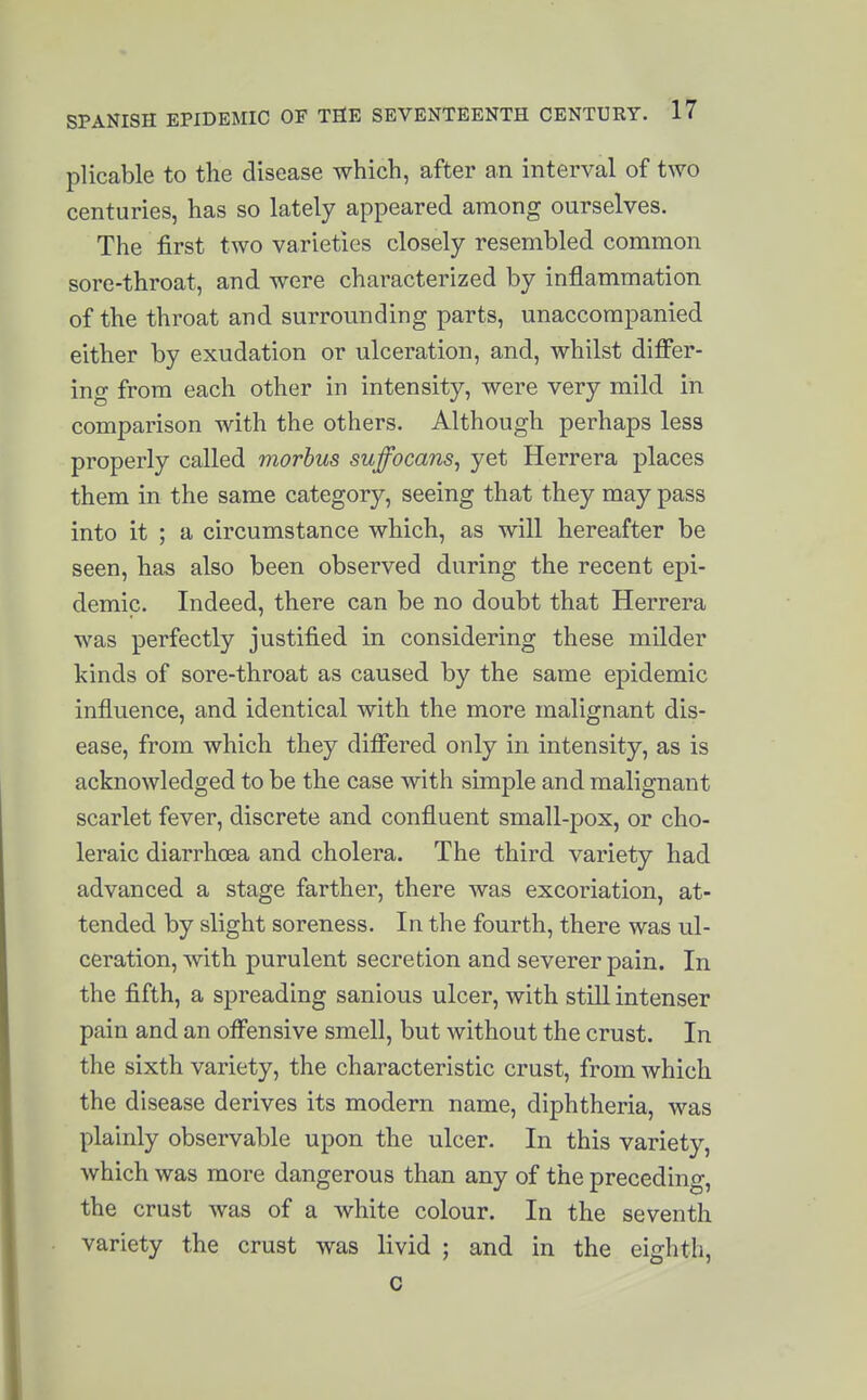 plicable to tlie disease which, after an interval of two centuries, has so lately appeared among ourselves. The first two varieties closely resembled common sore-throat, and were characterized by inflammation of the throat and surrounding parts, unaccompanied either by exudation or ulceration, and, whilst differ- ing from each other in intensity, were very mild in comparison with the others. Although perhaps less properly called morbus suffocans, yet Herrera places them in the same category, seeing that they may pass into it ; a circumstance which, as will hereafter be seen, has also been observed during the recent epi- demic. Indeed, there can be no doubt that Herrera was perfectly justified in considering these milder kinds of sore-throat as caused by the same epidemic influence, and identical with the more malignant dis- ease, from which they differed only in intensity, as is acknowledged to be the case with simple and malignant scarlet fever, discrete and confluent small-pox, or cho- leraic diarrhoea and cholera. The third variety had advanced a stage farther, there was excoriation, at- tended by slight soreness. In the fourth, there was ul- ceration, with purulent secretion and severer pain. In the fifth, a spreading sanious ulcer, with still intenser pain and an offensive smell, but without the crust. In the sixth variety, the characteristic crust, from which the disease derives its modern name, diphtheria, was plainly observable upon the ulcer. In this variety, which was more dangerous than any of the preceding, the crust was of a white colour. In the seventh variety the crust was livid ; and in the eighth, c