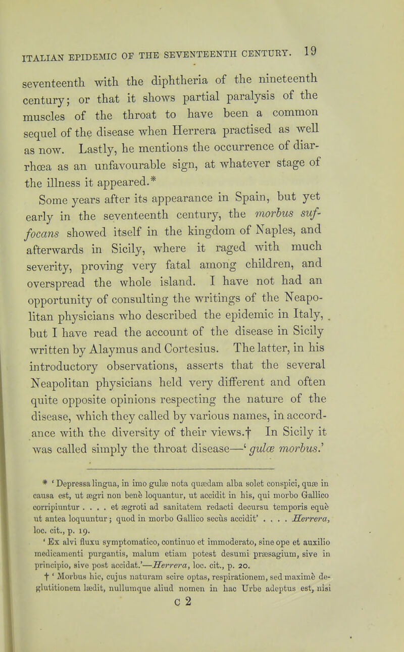 seventeenth with the diphtheria of the nineteenth century; or that it shows partial paralysis of the muscles of the throat to have been a common sequel of the disease when Herrera practised as well as now. Lastly, he mentions the occurrence of diar- rhoea as an unfavourable sign, at whatever stage of the illness it appeared.* Some years after its appearance in Spain, but yet early in the seventeenth century, the morbus suf- focans showed itself in the kingdom of Naples, and afterwards in Sicily, where it raged with much severity, proving very fatal among children, and overspread the whole island. I have not had an opportunity of consulting the writings of the Neapo- litan physicians who described the epidemic in Italy, . but I have read the account of the disease in Sicily written by Alaymus and Cortesius. The latter, in his introductory observations, asserts tliat the several Neapolitan physicians held very ditferent and often quite opposite opinions respecting the nature of the disease, which they called by various names, in accord- ance with the diversity of their views.f In Sicily it was called simply the throat disease—' gulce morbus.'' * ' Depressa lingua, in imo guise nota quEedam alba solet conspici, quae in causa est, ut aegri non bene loquantur, ut accidit in his, qui morbo Gallico corripiuntur . . . . et segroti ad sanitatem redacti decursu temporis eque ut antea loquuntur; quod in morbo Gallico secus accidit' .... Serrera, loc. cit., p. 19. ' Ex alvi fluxu symptomatico, continue et immoderato, sine ope et auxilio medicamenti purgantis, malum etiam potest desumi prresagium, sive in principio, sive post accidat.'—Serrera, loc. cit., p. 20. t' Morbus hie, cujus naturam scire optas, respirationem, sed maxime do- glutitionem laidit, nuUumque aliud nomcn in hac Urbe adeptus est, nisi c 2