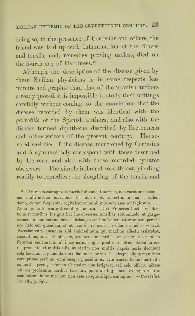 doing SO, in the presence of Cortesius and others, the friend was laid up with inflammation of the fauces and tonsils, and, remedies proving useless, died on the fourth day of his illness.* Although the description of the disease given by these Sicilian physicians is in some respects less minute and graphic than that of the Spanish authors already quoted, it is impossible to study their writings carefully without coming to the conviction that the disease recorded by them was identical with the garrotillo of the Spanish authors, and also with the disease termed diphtheria described by Bretonneau and other writers of the present century. The se- veral varieties of the disease mentioned by Cortesius and Alaymus closely correspond with those described by Herrera, and also with those recorded by later observers. The simple inflamed sore-throat, yielding readily to remedies; the sloughing of the tonsils and * ' An modo contagiosus fuerit hujusmodi morbus, non vacat suspicione ; nam multi medici observantes tot interire, et pi'fesertim in una et eadem domo, et tarn frequenter cogitabant omnino morbura esse contagiosum. . . . Anno prseterito contigit res digna auditu. Divi Francisci Gustos vir doc- trina et moribus insignis hac lue obsessus, tonsillas solummodo, et garga- reonem inflammatione lajsa habebat, et continuo querebatur se percipere in ore fcetorem quendam, et ut hac de re certior redderetur, ad se vocavit Baccalaureum quendam sibi amicissimum, qui maximo afFectu assistebat, rogavitque, ut vellet olfacere, percipereque naribus, an verum esset talem fffitorem emitters, an ab imaginatione ejus prodiret: olfecit Baccalaureus me prajsente, et multis aliis, at statim non multis elapsis horis decubuit sola faucium, et glandularum inflammatione vexatus absque aliqua manif'esta corruptione partium, omnibusque prsEsidiis ex arte frustra I'actis quarto die sufiFocatus periit, et tamen Custodem non tetigerat, sed solo olfactu aerera ab ore prodeunte naribus traxerat, quare ab hujusmodi exemplo veni in sententiam hunc morbum non esse absque aliqua contagione.'—Cortesius, loo. cit., p. 698.