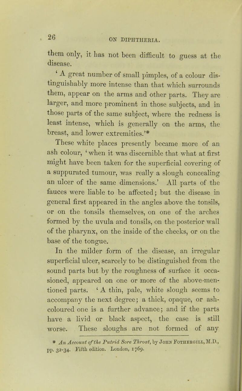 ON DIPHTHERIA. them only, it has not been difRcult to guess at the disease. ' A great number of small pimples, of a colour dis- tinguish ably more intense than that which surrounds them, appear on the arms and other parts. They are larger, and more prominent in those subjects, and in those parts of the same subject, where the redness is least intense, which is generally on the arms, the breast, and lower extremities.'* These white places presently became more of an ash colour, ' when it was discernible that what at first might have been taken for the superficial covering of a suppurated tumour, was really a slough concealing an ulcer of the same dimensions.' All parts of the fauces were liable to be afi^ected; but the disease in general first appeared in the angles above the tonsils, or on the tonsils themselves, on one of the arches formed by the uvula and tonsils, on the posterior wall of the pharynx, on the inside of the cheeks, or on the base of the tongue. In the milder form of the disease, an irregular superficial ulcer, scarcely to be distinguished from the sound parts but by the roughness of surface it occa- sioned, appeared on one or more of the above-men- tioned parts. ' A thin, pale, white slough seems to accompany the next degree; a thick, opaque, or ash- coloured one is a further advance; and if the parts have a livid or black aspect, the case is still worse. These sloughs are not formed of an}'' * An Account of the Putrid Sore Throat, by JonN Fothebgill, M.D., pp. 32-34. Filth edition. London, 1769.